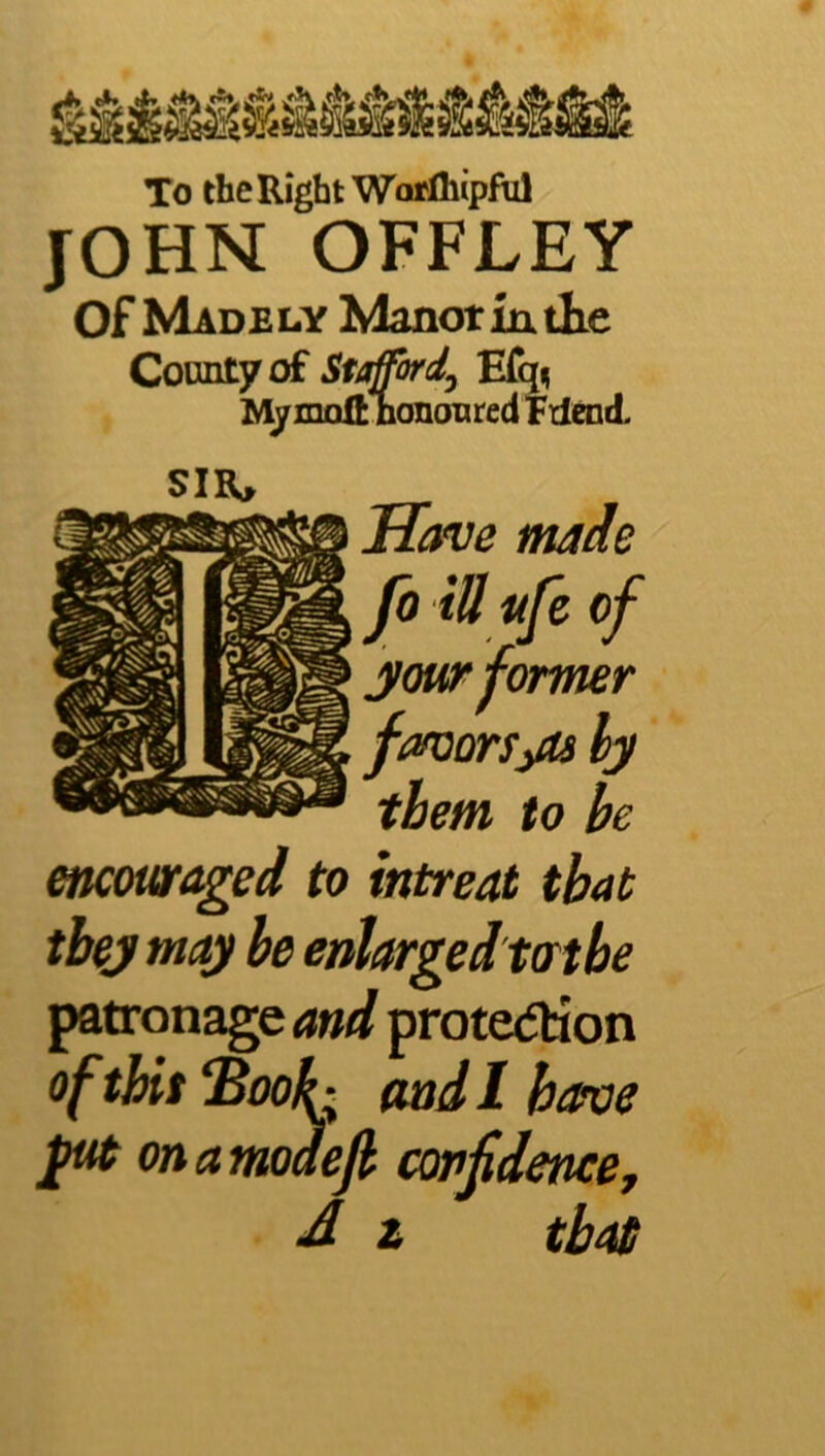 To the Right Worlhipful JOHN OFFLEY of Madely Manor in tKe Connt7 of Stgffordj Efq^ M/moftlionanred Tilend. SIIU Hofve ntdde encmaged to intreat that tbej may be enlarged tat be patronage and prote<Jtion of tbit ^ook; and 1 have onamodejh confidence, J z than Jb iU life of your former favarSiOs by them to be