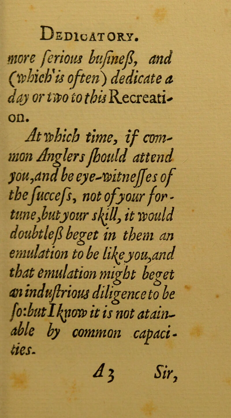 more fcriom kijinep, and (yphieh'is often) dedicate a daj or t m to this Recxeari- on. Jt T3>hich time, if am-' mon Anglers jbould attend pH,and be eye~-mtnejjes of tbefuccefs, notofyoMrfor' tune,but jour sl^ll, it muld doubtlef beget in them an emulation to be Ukejou,and that emulation might beget an indujhrious diligence to be fo:butIk^(m> it is not atain^ able by common capaci- ties. A 3 Sir,