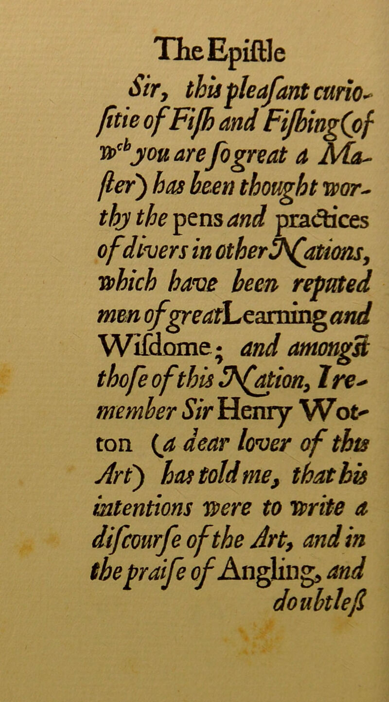 TheEpiftle Sify thisfleafantcariO’- /Itie ofFifh and FiJbingCpf y ou are fogreat a Ma^ fler) has been thought wor- thy the ^ens and pradices of divers in othert^fationsy which have been reputed men of^eatl^caxxnsrgand Wifd^e; and amongS thofe of this ^^(ationy I re- member Sir Henry Wot^ ton {a dear lover of this Art') has told me, that bis iatentions were to write a difcourfe of the Arty and in the praife ^Angling, and donbtlefl