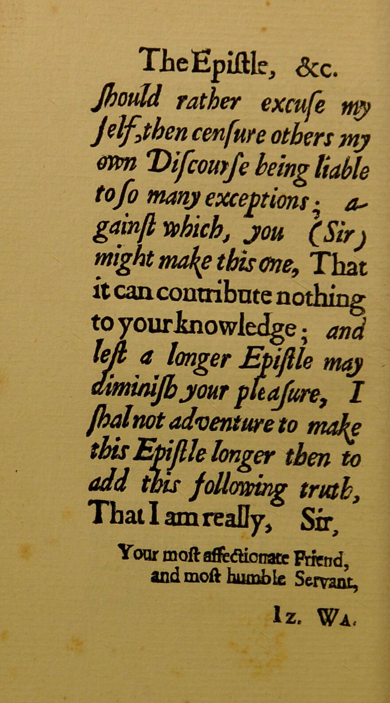 TieEpiftk, See. Jhould rather excufe J^lfjihen cenfure others mj ffim Difeomfe being liable tofo many exceptions • ^ gainfl vehichj you \Sir) might maJtp tins me. That it can contribute nothing toyourJbiowle^e; and ^ fT*. Piolnot adventure to make ' rr^’ni 1 . V thisEmjllehnger then to add this foUomng truth. That I amreaDy, Sir, Your moftaftAiooate Ptiend, and moft humble Servaiu, Iz. Wa,