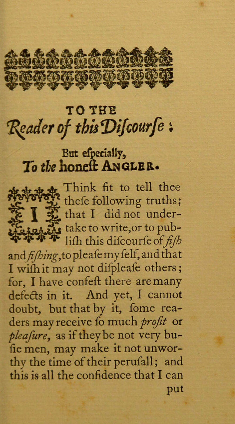 TO THE ‘^aderof thisT>ifcourfe i Bnt efpcdally. To tie honeft Angles.* Think fit to tell thee Lais.^ lO write,or to pub- lifii this difcourfe offifh andfijhingyto pleafe my feF, and that I wiihit may not difpleafe others; for, I have confefi: there are many defeds in it. And yet, I cannot doubt, but that by it, fome rea- ders may receive fb much profit or pleafure, as if they be not very bu- fie men, may make it not unwor- thy the time of their perufall; and this is all the confidence that I can thefe following truths; that I did not under- put