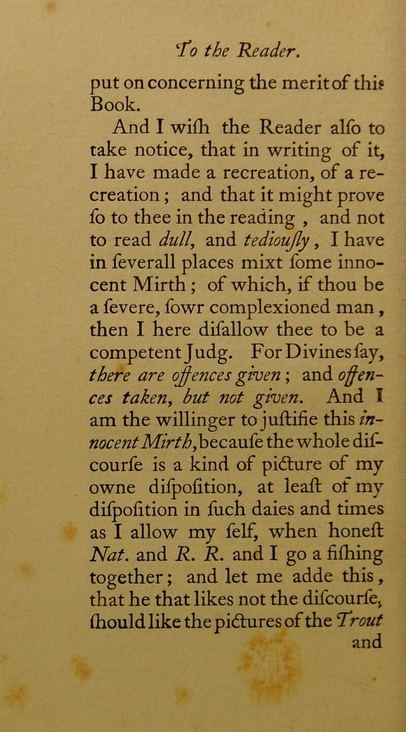 put on concerning the merit of thh Book. And I wifh the Reader alfo to take notice, that in writing of it, I have made a recreation, of a re- creation ; and that it might prove fo to thee in the reading , and not to read dull, and ted'ioujly, I have in feverall places mixt fome inno- cent Mirth; of which, if thou be a fevere, fowr complexioned man, then I here difallow thee to be a competent Judg. For Divines fay, there are oj-ences given; and offen- ces taken, but not given. And I am the willinger to juftifie this nocentMirth, hQC2ivSQ the whole dif- courfe is a kind of pidhire of my owne dilpofition, at leaft of my difpolition in fuch daies and times as I allow my felf, when honed: Nat. and R. R. and I go a fifhing together; and let me adde this, that he that likes not the difcourfe^ (hould like the pictures of the Trout