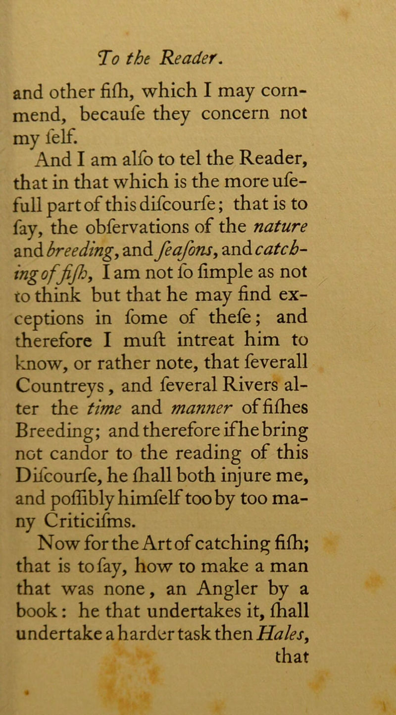 and other fifh, which I may com- mend, becaufe they concern not my felf. And I am alfo to tel the Reader, that in that which is the more ufe- full part of this difcourfe; that is to fay, the obfervations of the nature and breeding, and feafons, and catch- ingofjij}^, lam not fb limple as not to think but that he may find ex- ceptions in fome of thefe; and therefore I mufi: intreat him to know, or rather note, that feverall Countreys, and feveral Rivers al- ter the time and manner offifhes Breeding; and therefore if he bring not candor to the reading of this Dilcourfe, he Ihall both injure me, and pofliblyhimfelf tooby too ma- ny Critic ifms. Now for the Art of catching fifh; that is to fay, how to make a man that was none, an Angler by a book: he that undertakes it, Ihall undertake a harder task then Hales, that