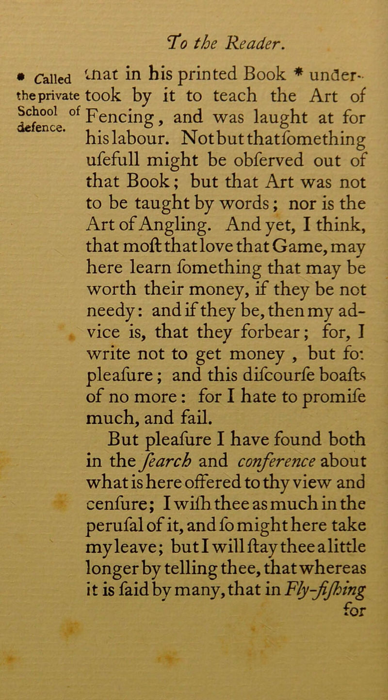 • Called his printed Book * under- the private took bv it to teach the Art of School of defence. ufefull might be obferved out of that Book; but that Art was not to be taught by words; nor is the Art of Angling. And yet, I think, that moft that love that Game, may here learn fomething that may be worth their money, if they be not needy: and if they be, then my ad- vice is, that they forbear; for, I write not to get money , but fo: pleafure; and this difcourfe boafts of no more : for I hate to promife much, and fail. But pleafure I have found both in the fearch and conference about what is here offered to thy view and cenfure; I wifh. thee as much in the perufal of it, and fo might here take my leave; but I will flay thee alittle longer by telling thee, that whereas it is faid by many, that in Fly-fjhing Fencing, and was laught at for his labour. Notbutthatfomething