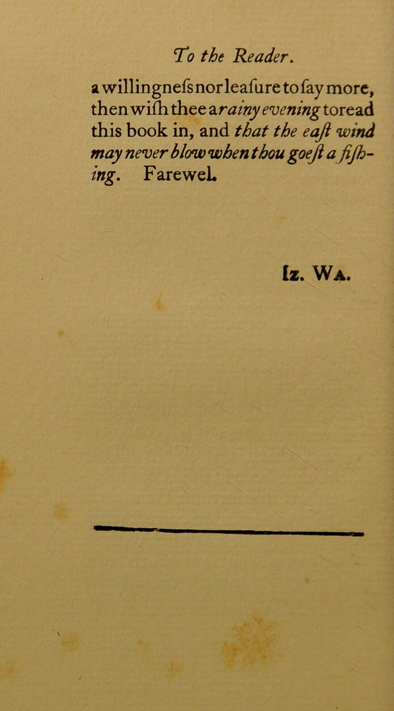 / a willingnefs nor leafure to fay more, then wifh thee Sirainy evening toread this book in, and that the eaji wind may never blow when thou goeji a jijh- ing. FareweL