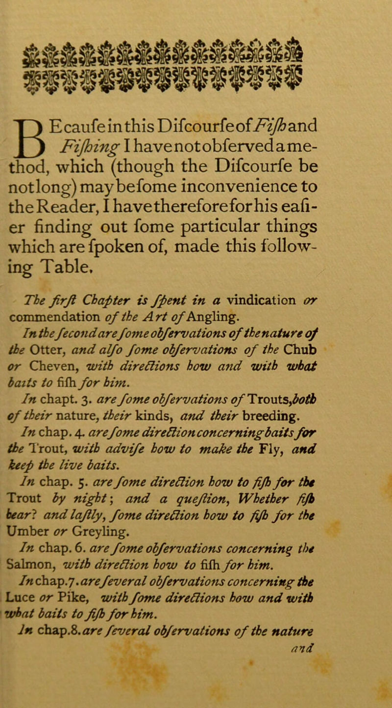 BEcaufeinthis Difcourfeof-F^T^and Fijhing I have not obferved a me- thod, which (though the Difcourfe be notlong) may befome inconvenience to the Reader, I havethereforeforhis eafi- er finding out fome particular things which are fpoken of, made this follow- ing Table, The firjl Chapter is /pent in a vindication or commendation of the Art Angling. In thefecond arefome obfervations of the nature of the Otter, and alfo fome obfervations of the Chub or Cheven, with direllions how and with what baits to fifh for him. In chapt. 3. are fome obfervations ofTxo\AsPoA of their n3Xmt, their and breeding. In chap. 4. are fome direHionconcerningbaitsfor the Trout, with advife how to make the Fly, and keep the live baits. In chap. 5. are fome direHion how to fijh for the Trout by night’, and a queflion, Whether fijb bear? and lajlly, fome direHion how to fifh for the Umber or Grey ling. In chap. 6. are fome obfervations concerning the Salmon, with direllion how to fifh for him. In cha.p.y. arefeveral obfervations concerning the . Luce or Pike, with fome direHions how and with i what baits to fifh for him. In chacp.2>.are fevered obfervations of the nature and