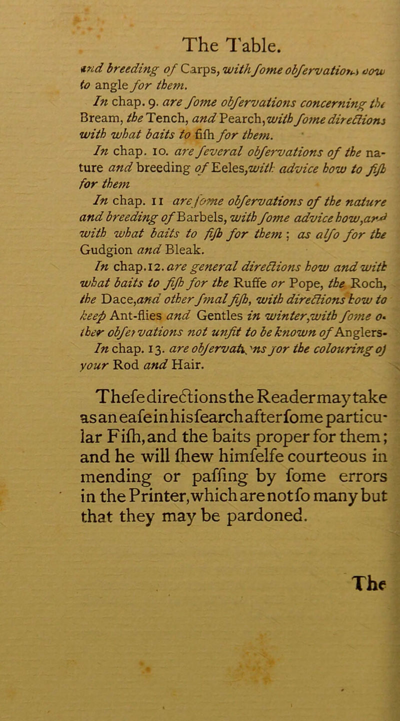 The Table. <iind breeding of Carps, withfame obfervatiot^-i oow to angle for them. In chap. 9. are fome obfervations concerning the Bream, Tench, and'?Qzxc\\.,witb fome dir eHiom with what baits to fifh for them. In chap. 10. are feveral obfervations of the na- ture and breeding of Eeles,with advice how to ffb for them In chap. 11 are fame obfervations of the nature and breeding ofEnrheis, with fome advice how,ar^ with what baits to fijb for them ; as a Ifo for the Gudgion and Bleak. In cb.dc^.12. are general direflions how and with what baits to fifh for the Ruffe or Pope, the Roch, the Einee,and other f7nalfifh, with direfiionshow to keep Ant-flies and Gentles in winter,with fo^ne <7. ther obfervations not unfit to be known q/'Anglers- In chap. 13. areobfervah^'nsjor the colouringoj your Rod and Hair. Thefedire61ionsthe Readermaytake as an eafe in hisfearch after fome particu- lar Fifh, and the baits proper for them; and he will fhew himfelfe courteous in mending or paffing by fome errors in the Printer,whicharenotfo many but that they may be pardoned. The