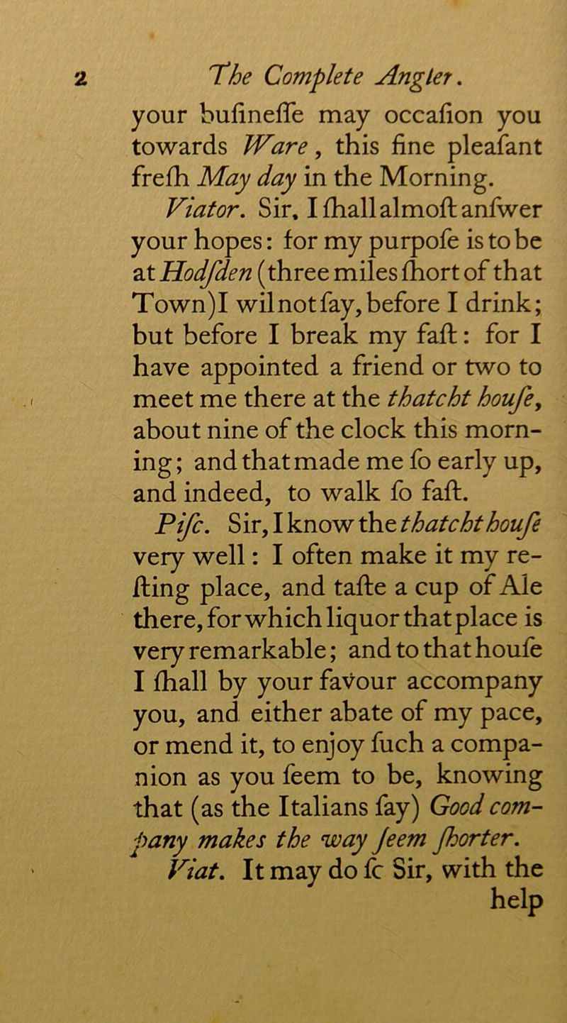 your bufineffe may occafion you towards Ware, this fine pleafant frefh May day in the Morning. Viator. Sir, Ifhallalmoftanfwer your hopes: for my purpofe is to be 2XHodfden (three miles fhort of that Town)I wil not fay, before I drink; but before I break my faft: for I have appointed a friend or two to meet me there at the thatcht houfe, about nine of the clock this morn- ing; and that made me fo early up, and indeed, to walk fo faft. Fife. Sir, I know the thatcht houfe very well: I often make it my re- fting place, and tafte a cup of Ale there, for which liquor that place is very remarkable; and to that houfe I fhall by your favour accompany you, and either abate of my pace, or mend it, to enjoy fuch a compa- nion as you feem to be, knowing that (as the Italians fay) Good com- pany makes the way jeem fhorter. Viat. It may do fc Sir, with the help