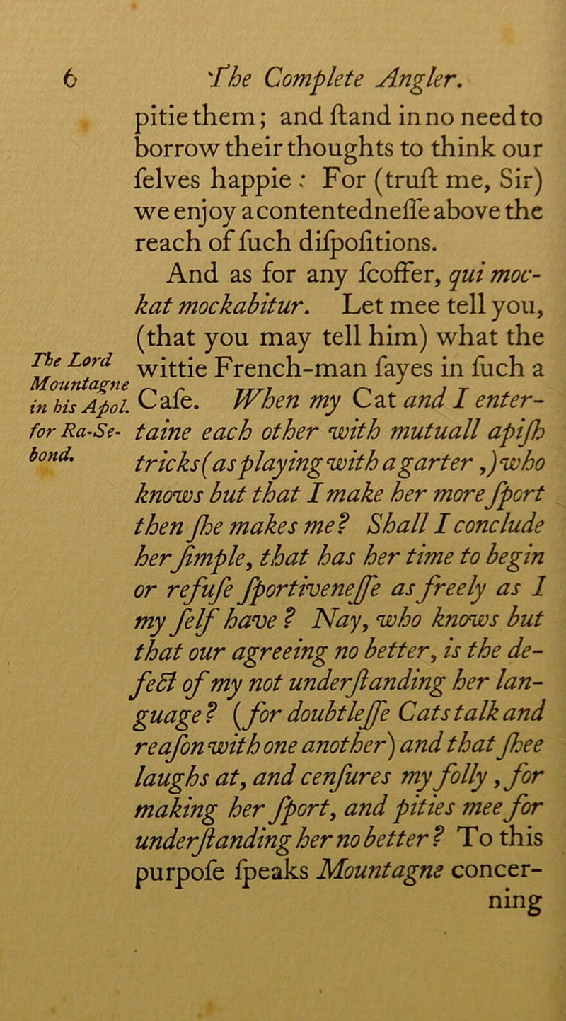 bond. pitie them; and ftand in no need to borrow their thoughts to think our felves happie : For (truft me. Sir) we enjoy acontentedneffe above the reach of fuch dilpofitions. And as for any fcoffer, qui moc- kat mockabitur. Let mee tell you, (that you may tell him) what the The Lord French-man fayes in fuch a inhisApoL Cafe. When my Cat and I enter- forRa-Se- tame each other with mutuall apijh tricks {as playing with a garter ,)who knows but that I make her more/port then fhe makes me^ Shall I conclude her Jimple^ that has her time to begin or refufe fportivenejfe as freely as 1 my felf have ? Nay, who knows but that our agreeing no better, is the de- fe5l of my not underfianding her lan- guage ? ^for doubtlejfe Cats talk and reafon with one another') and that fhee laughs at, and cenfures my folly ,for making her fport, and pities mee for underfiandingher no better^ To this purpofe Ipeaks Mountagne concer- ning