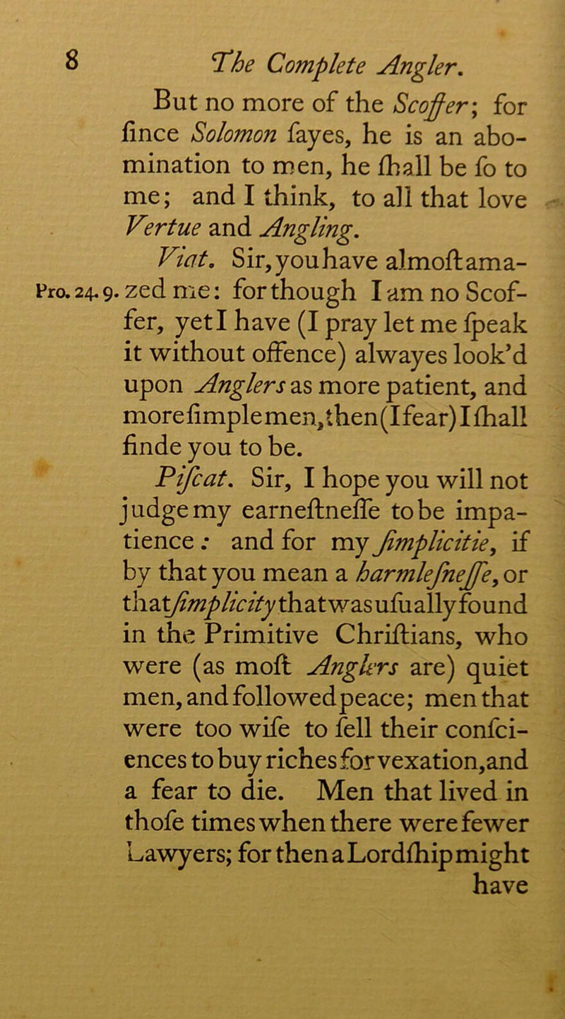 But no more of the Scoffer\ for fince Solomon fayes, he is an abo- mination to men, he fhall be fo to me; and I think, to all that love Vertue and Angling. Viat. Sir,youhave almoftama- Fro.24.9. zedme: for though lam no Scof- fer, yeti have (I pray let me Ipeak it without offence) alwayes look’d upon Anglers as more patient, and more limple men, then (I fear) I fhall finde you to be. Pifcat. Sir, I hope you will not judge my earneflneffe to be impa- tience : and for my Jimplicitie, if by that you mean a harmlefnejfe, or thay?-wy>//W/ythatwasufuallyfound in the Primitive Chriftians, who were (as moff Anglers are) quiet men,andfollowedpeace; men that were too wife to fell their confci- ences to buy riches for vexation,and a fear to die. Men that lived in thofe times when there were fewer Lawyers; for then a Lordfhip might have