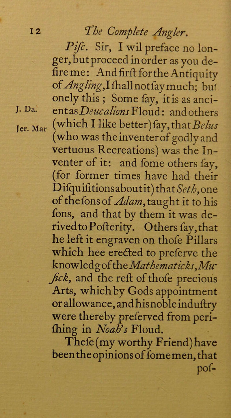 J. Da.' fer. Mar Fife. Sir, I wil preface no lon- ger, but proceed in order as you de- fireme: Andfirft for the Antiquity Angling,!fballnotfaymuch; buf onely this ; Some fay, it is as anci- ent as Deucalions Floud: and others (which I like better) fay, that (who was the inventer of godly and vertuous Recreations) was the In- venter of it: and Ibme others fay, (for former times have had their Difquilitions about it) that Seth, one of thefons oi Adam, taught it to his fbns, and that by them it was de- rived to Pofterity. O thers fay, that he left it engraven on thofe Pillars which hee eredled to preferve the knowledgof Mat hematic ks,Mu’ fick, and the reft of thofe precious Arts, which by Gods appointment or allowance, and his noble induftry were thereby preferred from peri- ftiing in NoaUs Floud. Thefe (my worthy Friend) have been the opinions of fome men, that pof-