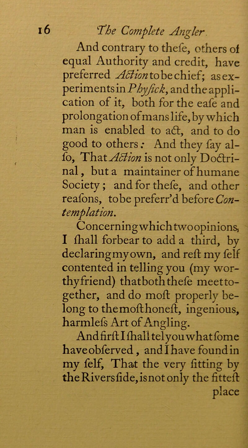 And contrary to thefe, others of equal Authority and credit, have preferred to be chief; as ex- periments in Fhyjick, and the appli- cation of it, both for the eafe and prolongation of mans life, by which man is enabled to ad, and to do good to others ; And they fay al- fo, That^i^?/(?;2isnotonly Dodri- nal, but a maintainer of humane Society; and for thefe, and other reafons, tobe preferred before Con- templation. C oncerning which two opinions, I fhall forbear to add a third, by declaring my own, and reft my felf contented in telling you (my wor- thy friend) thatboth thefe meet to- gether, and do moft properly be- long to the moft honeft, ingenious, harmlefs Art of Angling. And firft I ftiall tel you what fome haveobferved, and I have found in my felf. That the very fitting by theRiversfide,isnot only the fitted: place