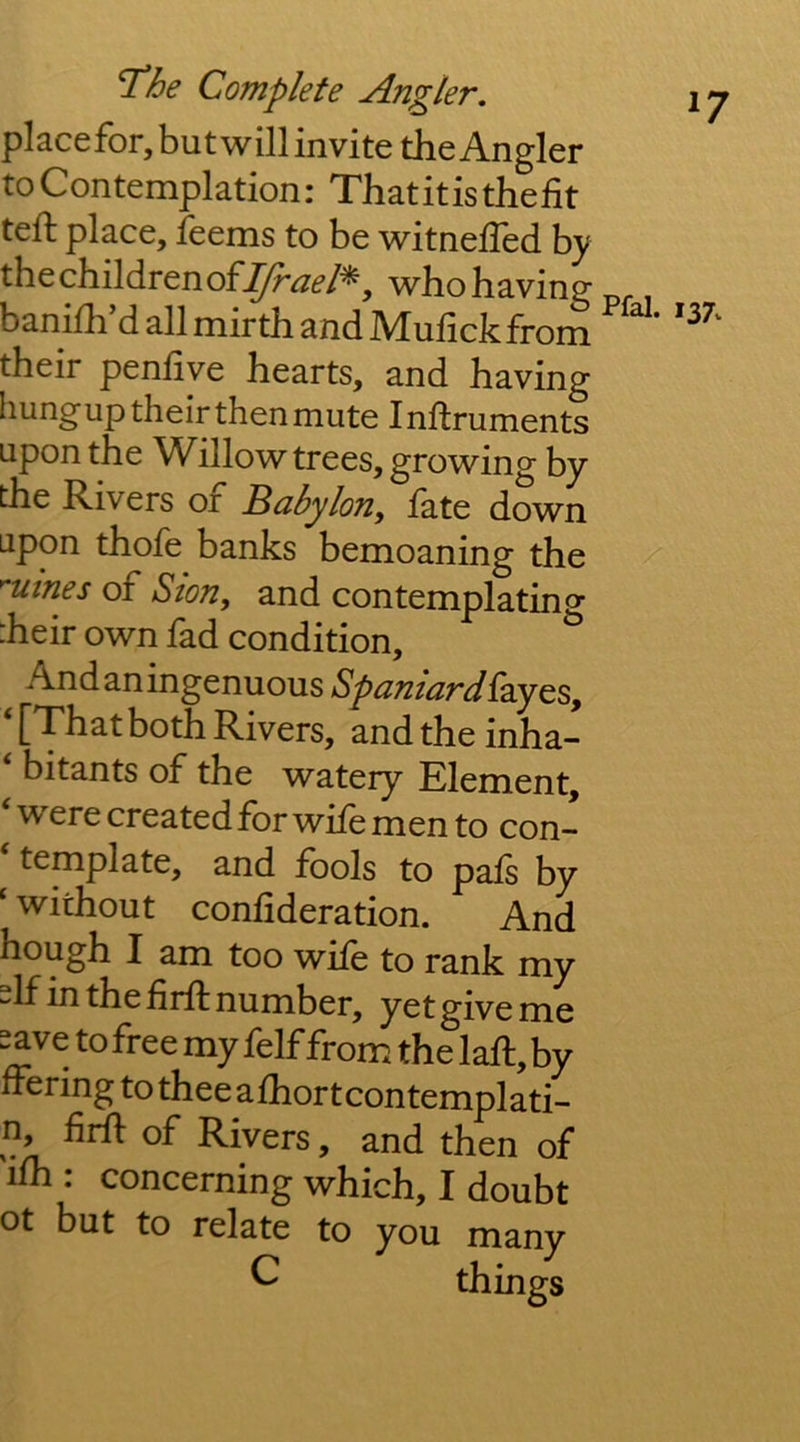 placefor,butwill invite the Angler to Contemplation: That it is the fit teft place, feems to be witnefTed by the children ofwho having banifh’d all mirth and Mufickfrom their penfiye hearts, and having hungup their then mute Inftruments upon the Willow trees, growing by the Rivers of Babylon, fate down upon thofe banks bemoaning the ^utnes of Ston, and contemplating heir own fad condition, Andaningenuous Spaniard^zy^s, ‘[Thatboth Rivers, andtheinha- ‘ bitants of the watery Element, ‘were created for wife men to con- ‘ template, and fools to pafs by ‘ without confideration. And hough I am too wife to rank my the firft number, yet give me save to free my felf from the laft, by ffering to thee afhortcontemplati- n, firfl: of Rivers, and then of ifh . concerning which, I doubt ot but to relate to you many ^ things ^7 137^