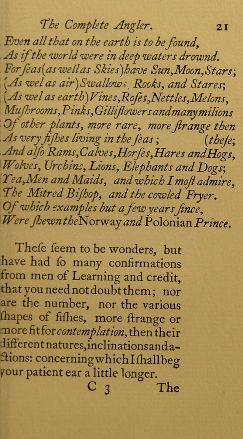 Even all that on the earth is to be found, . As if the world were in deep waters drownd. Forfeasiaswellas Sh'es)have Sun,Moon, Stars; [As we I as air) Sw allow Rooks, and Stares; [As wel as earth)Vines,Rofes,Net ties,Me Ions, Mujhrooms, Pinks, Gillifowersandmanymilions Of other plants, more rare, more f range then As very fijhes living in the feas; {theje; And alfo Rams, Calves,Horfes,Hares andHogs, Wlives. Urchins, Lions, Elephants and Dogs; Tea,Men and Maids, and which I moft admire. The Mitred Bijhop, and the cowled Fryer, Of which examples but a few years fince, W^.re fewntheFioTW2iY and Polonian Pr/«r^. Thefe feem to be wonders, but have had fo many confirmations from men of Learning and credit, that you need not doubt them; nor are the number, nor the various fhapes of fifhes, more ftrange or more contemplation, then their different natures,inclinations and a- flions: concerningwhichlfhallbeg j^our patient ear a little longer. C 3 The