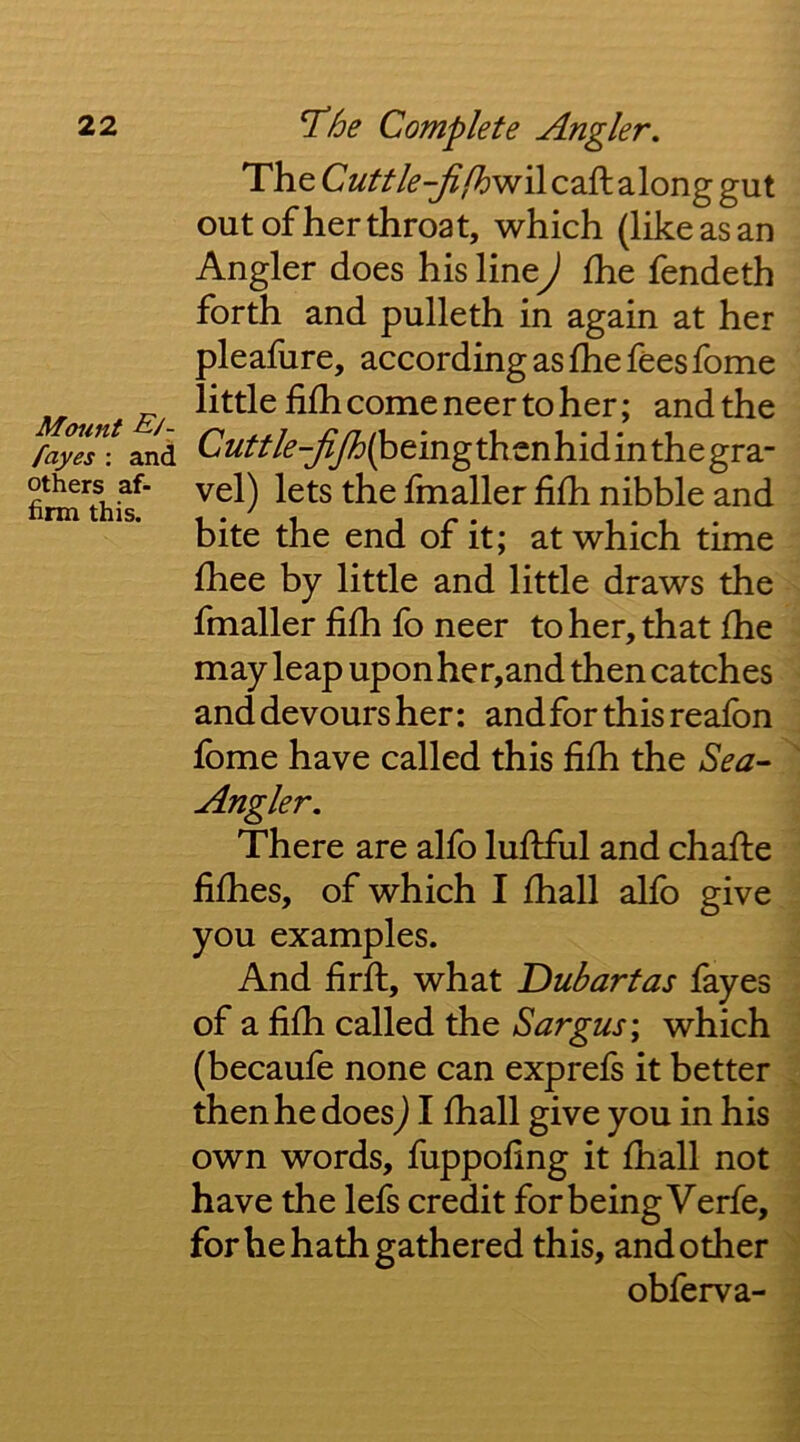 Mount E/- fayes ; and others af- firm this. The along gut out of her throat, which (like as an Angler does his line) fhe fendeth forth and pulleth in again at her pleafure, according as fhe fees fome little fi£h come neer to her; and the Cuttle-jijh(^tmg thenhid in the gra- vel) lets the fmaller fifh nibble and bite the end of it; at which time fhee by little and little draws the fmaller fifh fo neer to her, that fhe may leap uponher,and then catches and devours her: and for this reafon fome have called this fifh the Sea- Angler, There are alfo lufiful and chafiie fifhes, of which I fhall alfo give you examples. And firfl, what 'Dubartas fayes of a fifh called the Sargus; which (becaufe none can exprefs it better then he does) I fhall give you in his own words, fuppofing it fhall not have the lefs credit for being Verfe, for he hath gathered this, and other obferva-