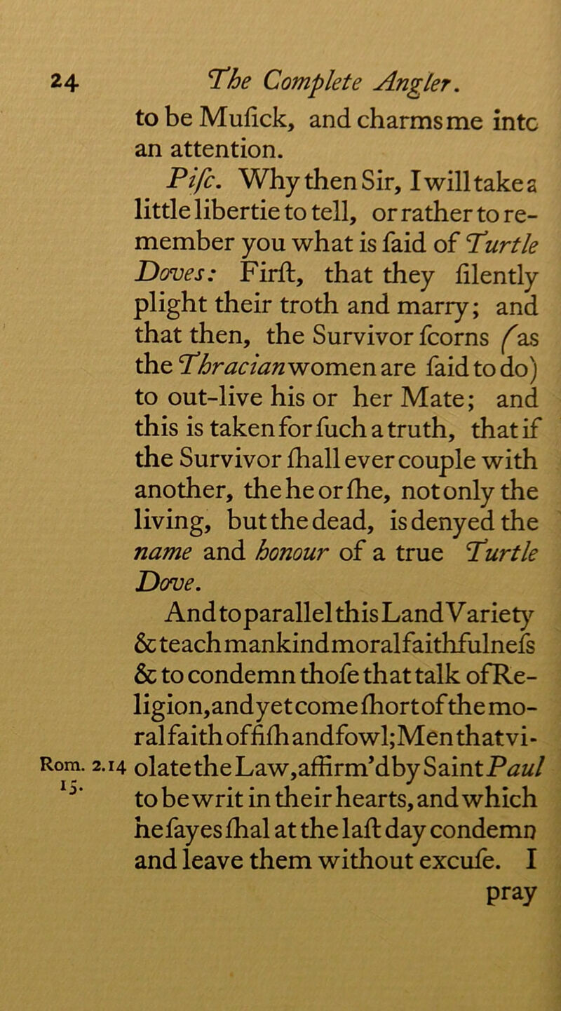 Kjx Rom. to be Mufick, and charms me into an attention. Fife, Why then Sir, I will takes little libertie to tell, or rather to re- member you what is faid of T^urtle Doves: Firft, that they lilently plight their troth and marry; and that then, the Survivor fcorns f as the Tlfraclanwomen are faid to do) to out-live his or her Mate; and this is taken for fuch a truth, that if the Survivor fhall ever couple with another, theheorfhe, not only the living, but the dead, is denyed the name and honour of a true T!urtle Dove. And toparallel this Land Variety 6cteachmankindmoralfaithfulnefs & to condemn thofe that talk ofRe- ligion,andyet come fhortof the mo- ralfaithoffi{handfowl;Menthatvi- •14 olate the Law,affirm’dby Saint Paul to be writ in their hearts, and which hefayeslhal at the laft day condemn and leave them without excufe. I pray