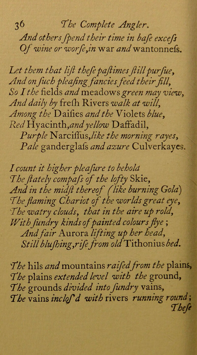 And others fpend their time in bafe excefs Of wine or worfejin war and wantonnefs. het them that lift thefepaftimes ftillpurfuey And on fuch pleafing fancies feed their fill. So I the fields and meadows may view. And daily by frefh Rivers walk at will. Among the Dailies and the Violets blue. Red YLj2Lcm^,andyellow DafFadil, Purple Narcifliis,//>^f the morning rayes. Pale ganderglafs and azure Culverkaycs. I count it higher pieafure to behold Phe ftately compafs of the lofty Skie, And in the midft thereof (like burning Gola) Phe flaming Chariot of the worlds great eye, Phe watry clouds, that in the aire up rold. Withfundry kinds of painted coloursflye ; And fair Aurora lifting up her head. Still blujhing,rife from old Pi^onms bed. Phe hils and mountains raifed from the plains, Phef[2m^ extended level with the ground., Phe grounds divided into fundry vains, Pbew2.msinclord withriwors running round \ Phefe