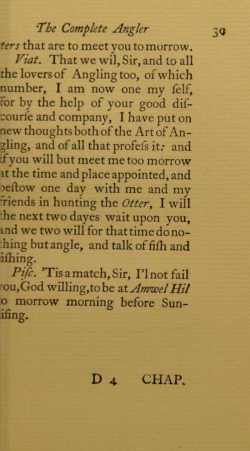 ters that are to meet you to morrow. Viat. That we wil. Sir, and to all the lovers of Anglingtoo, of which number, I am now one my felf, for by the help of your good dif- courfe and company, I have put on new thoughts both of the Art of An- gling, and of all that profefs it; and if you will but meet me too morrow it the time and place appointed, and Deftow one day with me and my 'riends in hunting the Otter, I will :he next two dayes wait upon you, md we two will for that time dono- hing but angle, and talk of hfh and ilhing. Fife. 'Tis a match. Sir, Tl not fail 'ou,God willing,tobe 2XAmwelHil o morrow morning before Sun- ifing. D 4 CHAP.