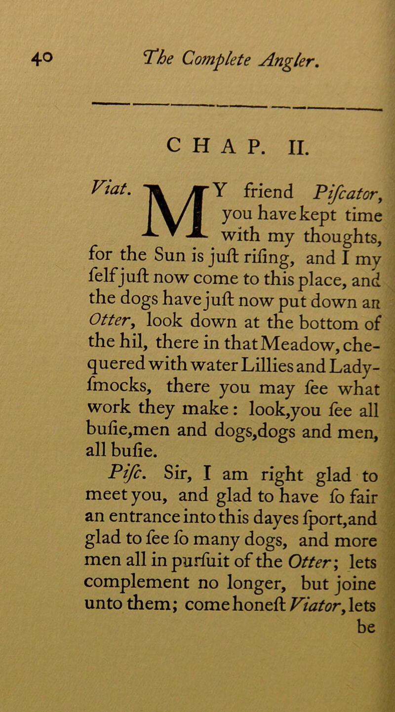 CHAP. II. Fiat. M ’Y friend Pifcator, you have kept time with my thoughts, for the Sun is juft rifing, and I my felf juft now come to this place, and the dogs have juft now put down an Otter^ look down at the bottom of the hil, there in that Meadow, che- quered with water Lillies and Lady- fmocks, there you may fee what work they make: look,you lee all buiie,men and dogs,dogs and men, all bufie. Fife, Sir, I am right glad to meet you, and glad to have fo fair an entrance into this dayes lport,and glad to fee fo many dogs, and more men all in purfuit of the Otter \ lets complement no longer, but joine unto them; comehoneft ViatorylQts be