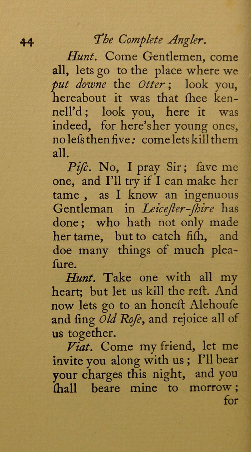 Hunt. Come Gentlemen, come all, lets go to the place where we put downe the Otter; look you, hereabout it was that fhee ken- neird; look you, here it was indeed, for here’s her young ones, no lefs then five; come lets kill them all. Fife. No, I pray Sir; fave me one, and I’ll try if I can make her tame , as I know an ingenuous Gentleman in LeiceJier-Jhire has done; who hath not only made her tame, but to catch filh, and doe many things of much plea- fure. Hunt. Take one with all my heart; but let us kill the refi:. And now lets go to an honefi: Alehoufe and fing Old Rofe, and rejoice all of us together. Viat. Come my friend, let me invite you along with us ; I’ll bear your charges this night, and you (hall beare mine to morrow; for