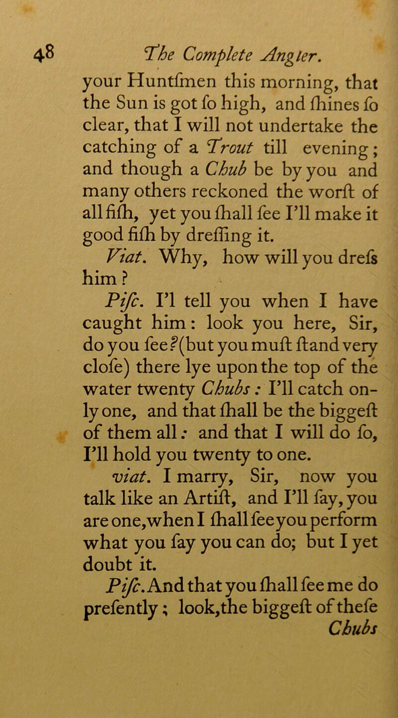 your Huntfmen this morning, that the Sun is got fo high, and fhines fo clear, that I will not undertake the catching of a T'rout till evening ; and though a Chub be by you and many others reckoned the word; of all fifli, yet you fhall fee Til make it good lifh by dreffing it. Viat. Why, how will you drefs him ? Fife. ri tell you when I have caught him: look you here. Sir, do you fee f (but you mud dand very clofe) there lye upon the top of the water twenty Chubs; I’ll catch on- ly one, and that diall be the bigged of them all .• and that I will do fo. I’ll hold you twenty to one. viat. I marry. Sir, now you talk like an Artid, and I’ll fay, you areone,whenI diall fee you perform what you fay you can do; but I yet doubt it. P^. And that you diall fee me do prefently; look,the bigged of thefe Chubs