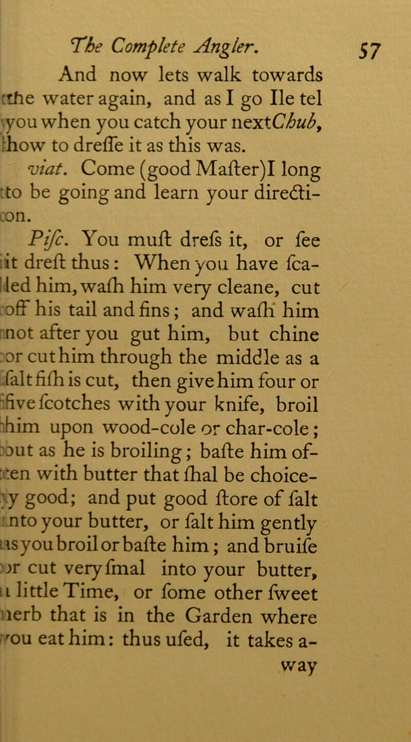 And now lets walk towards ithe water again, and as I go He tel you when you catch your ncxtChuh, Ihow to drelTe it as this was. vlat. Come (good Mafter)! long :to be going and learn your diredli- con. Fife. You mull: drefs it, or fee :it drefh thus: When you have fca- lled him, wa£h him very cleane, cut 'off his tail and fins; and wafh* him I not after you gut him, but chine : or cut him through the middle as a Talt fifh is cut, then give him four or ^fivefcotches with your knife, broil ihim upon wood-cole or char-cole; Dout as he is broiling; bafte him of- :iten with butter that fhal be choice- \y good; and put good ftore of fait f.nto your butter, or fait him gently iisyoubroilorbafte him; andbruife )jr cut veryfmal into your butter, ii little Time, or fome other fweet iierb that is in the Garden where [■^ou eat him: thus ufed, it takes a- way