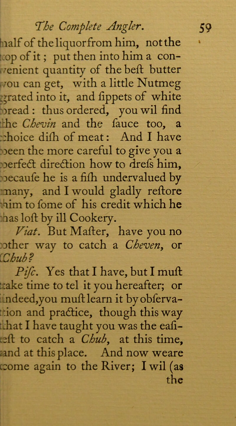 hialf of thellquorfromhim, not the kop of it; put then into him a con- ivenient quantity of the heft butter ivou can get, with a little Nutmeg curated into it, and lippets of white h)read: thus ordered, you wil find :l:he Chevin and the fauce too, a ::hoice difii of meat: And I have :'3een the more careful to give you a :^Derfed: diredlion how to drels him, ?Decaufe he is a fifh undervalued by many, and I would gladly refiiore i^iim to fome of his credit which he has lofi: by ill Cookery. Viat. But Mafiier, have you no Dther way to catch a Cheven, or [.Chub^ Fife. Yes that I have, but I mufi: txake time to tel it you hereafter; or imdeed,you muft learn it byobferva- fdon and pradlice, though this way tdiat I have taught you was the eafi- Esfi; to catch a Chub, at this time, aand at this place. And now weare crome again to the River; I wil (as the