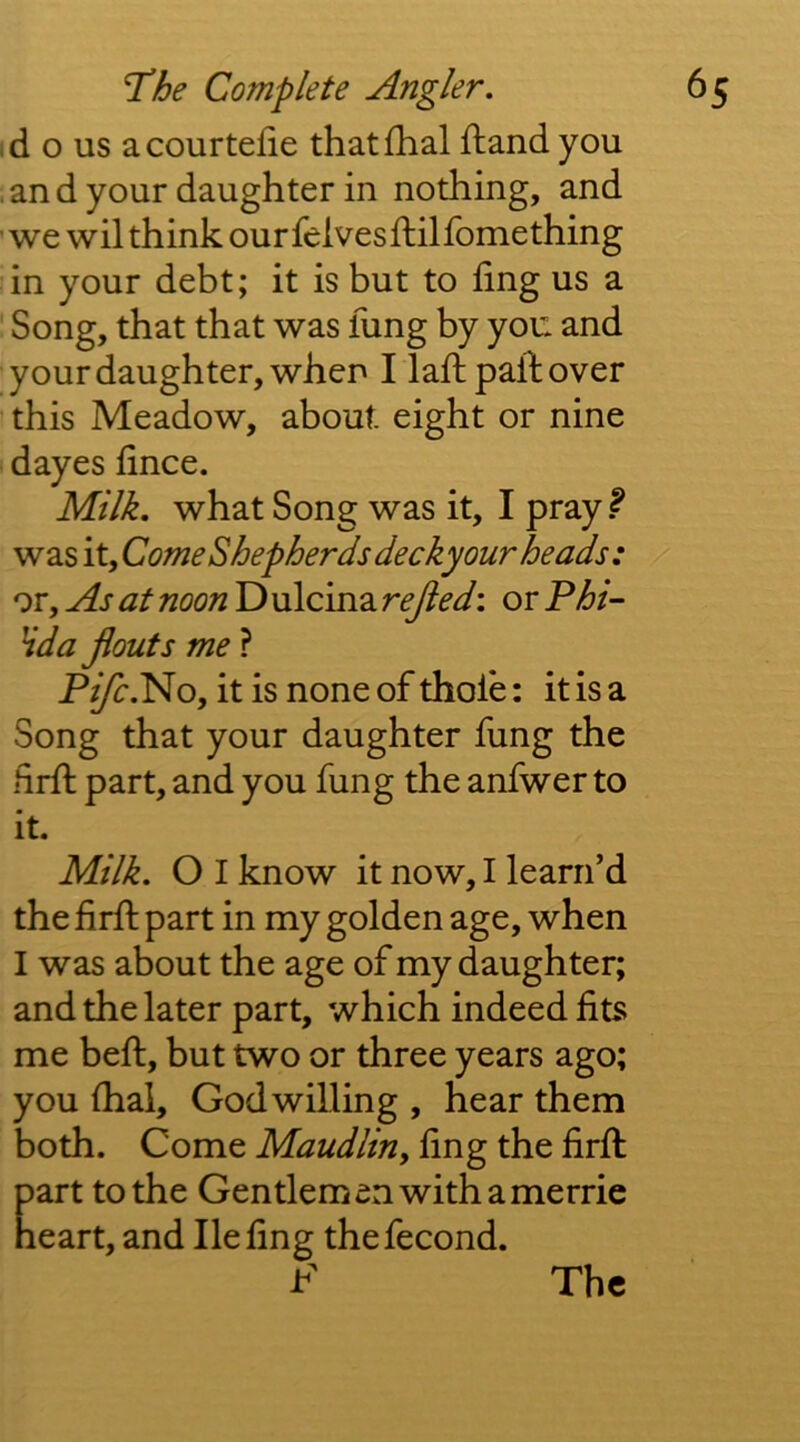 id o us acourtefie thatfhal ftand you .and your daughter in nothing, and ' we wil think our felvesftilfomething in your debt; it is but to fing us a ' Song, that that was lung by you and your daughter, when I lad: pall over this Meadow, about eight or nine dayes lince. Milk, what Song was it, I pray ^ was it. Come Shepherdsdecky our heads: or. As at noon D ulcina rejied: or P/6/- Hda flouts me ? P^.No, it is none of thole: it is a Song that your daughter fung the lirll part, and you fung the anfwer to it. Milk, O I know it now, I learn’d the firll part in my golden age, when I was about the age of my daughter; and the later part, which indeed fits me bell, but two or three years ago; you lhal, God willing , hear them both. Come Maudlin^ fing the firll part to the Gentlemen with a merrie heart, and He fing thefecond. F The