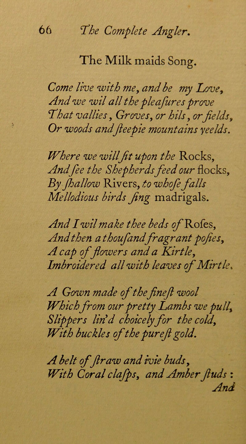 The Milk maids Song. Come live with me, and be my Love, And we wil all the pieafures prove Lhat Vallies, Groves, or hils, or fields. Or woods andJieepie mountains yeelds. Where we willfit upon the Rocks, And fee the Shepherds feed our flocks. By Jhallow Rivers, to whofe falls Mellodious birds fing madrigals. And I wil make thee beds <?/'Rofes, And then athoufandfragrant pofies, A cap of flowers and a Kirtle, Imbroidered all with leaves of Mirtle, A Gown made of thefinefi wool Which from our pretty Lambs we pull. Slippers lirid choicely for the cold. With buckles ofthe pur eft gold. A belt offir aw and ivie buds. With Coral clafps, and Amber finds : And