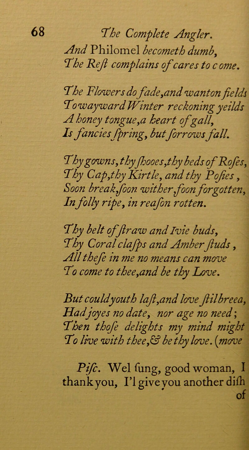 And Philomel becometh dumb, T^he Reji complains of cares to c ome. T^he Flowers do fade,and wanton fieldi To wayward Winter reckoning yeilds A honey tongue,a heart of gall. Is fancies fpring, but forrows fall. Thy gowns, thy fhooes,thy beds of Rofes, Thy Cap,thy Kir tie, and thy Fofes, Soon break foon wither,foon forgotten. In folly ripe, in reafon rotten. Thy belt off raw and Ivie buds. Thy Coral clafps and Amber fuds, All thefe in me no means can move To come to thee,and be thy hove. But couldyouth lafi,and love filbreea, Hadjoyes no date, nor age no need'. Then thofe delights my mind might To live with thee,& be thy love, [move Fife. Wei lung, good woman, I thank you, PI give you another diih of