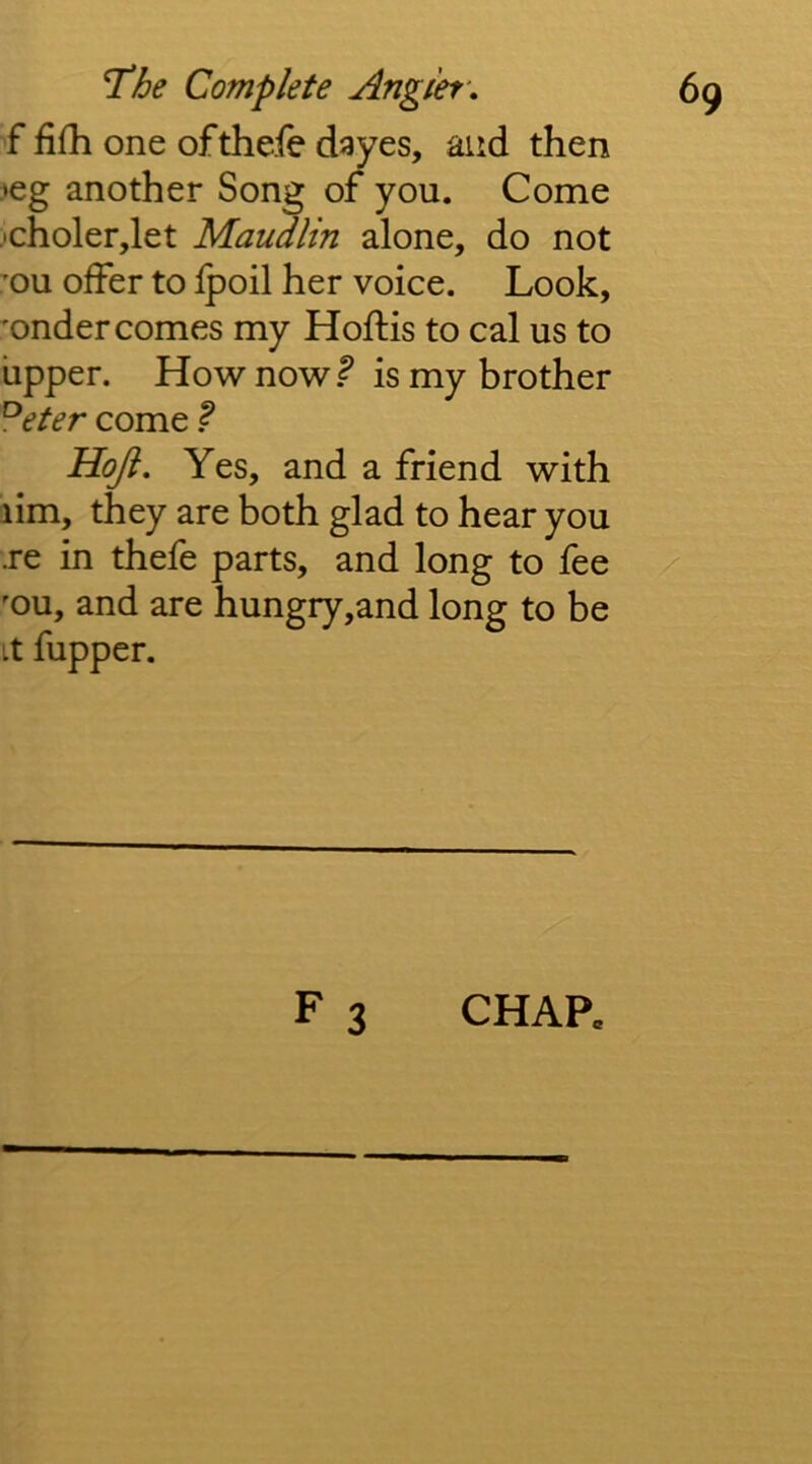 f fifh one oftheie dayes, and then leg another Song of you. Come )choler,let Maudlin alone, do not ou offer to fpoil her voice. Look, ’onder comes my Hoftis to cal us to upper. How now is my brother ^eter come ^ Hoji. Yes, and a friend with lim, they are both glad to hear you .re in thefe parts, and long to fee 'ou, and are hungry,and long to be it fupper. F 3 CHAR