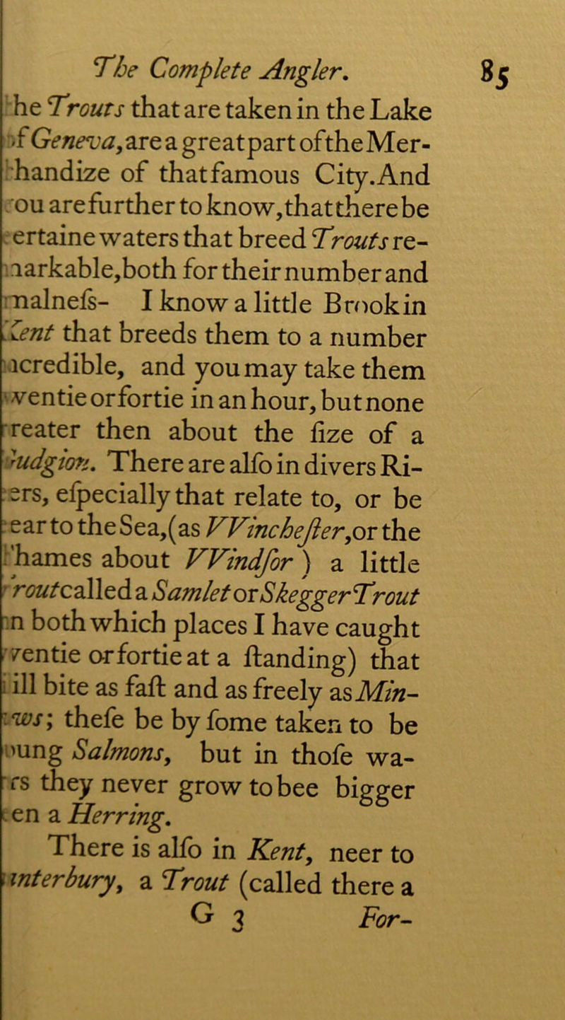 he Trouts that are taken in the Lake :>f Geneva yZie a great part ofthe Mer- ■'handize of that famous City. And . ou arefurther to know, that there be ertaine waters that breed Trouts re- :iarkable,both for their number and malnels- I know a little Brookin ^Zent that breeds them to a number lacredible, and you may take them wentieorfortie in an hour, but none -reater then about the fize of a yudgion. There are alfo in divers Ri- sers, elpecially that relate to, or be ' ear to the Sea,(as VVincheJier^or the rhames about VVindfor ) a little ' V(?2//‘called a SamletovSkeggerTrout n both which places I have caught ^'/entieorfortieata ftanding) that i ill bite as faff and as freely as iws; thefe be by fome taken to be imng Salmons, but in thofe wa- rs they never grow to bee bigger t en a Herring, There is allb in Kent, neer to \ inter bury, a Trout (called there a G 3 For^