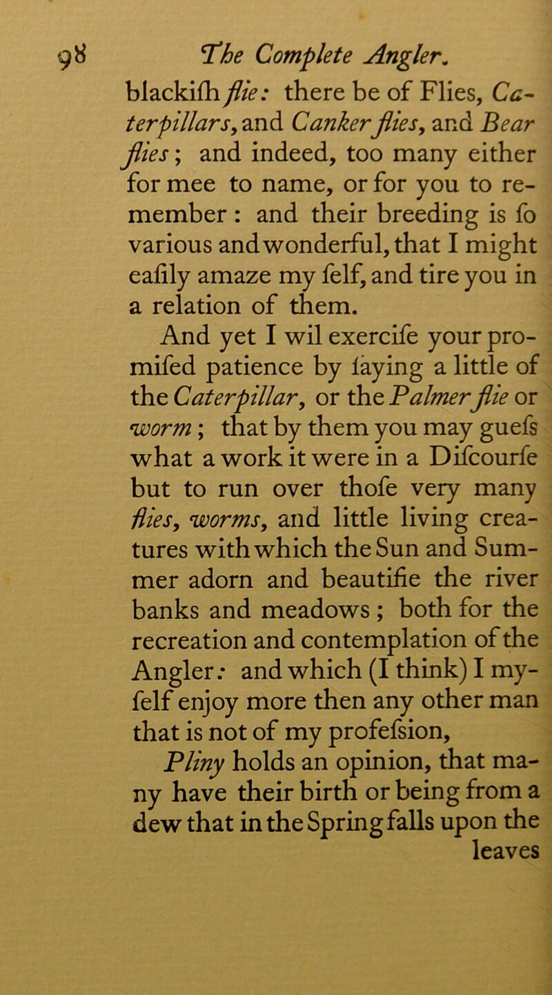 blackifh file: there be of Flies, Ca^ terpillarsy and Cankerflies, and Bear flies; and indeed, too many either for mee to name, or for you to re- member : and their breeding is fo various and w'onderful, that I might eafily amaze my felf, and tire you in a relation of them. And yet I wil exercife your pro- mifed patience by laying a little of the Caterpillar, or the Baimer flie or worm; that by them you may guefs what a work it were in a Difcourfe but to run over thofe very many Hies, worms, and little living crea- tures with which the Sun and Sum- mer adorn and beautifie the river banks and meadows ; both for the recreation and contemplation of the Angler; and which (I think) I my- felf enjoy more then any other man that is not of my profefsion, Bliny holds an opinion, that ma- ny have their birth or being from a dew that in the Spring falls upon the leaves