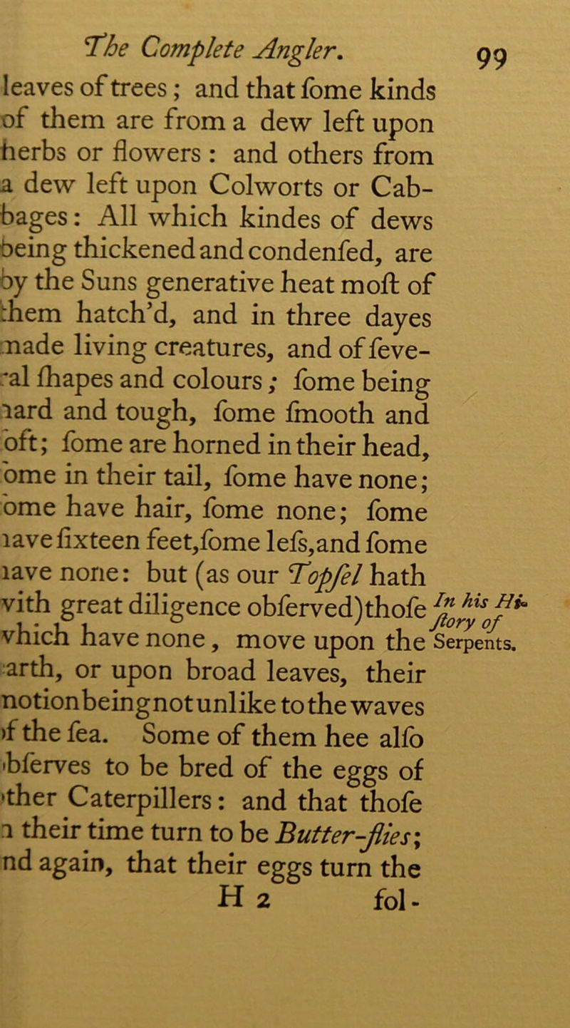 leaves of trees; and that fbme kinds of them are from a dew left upon herbs or flowers : and others from a dew left upon Colworts or Cab- bages : All which kindes of dews being thickened and condenfed, are by the Suns generative heat moft of rhem hatch’d, and in three dayes made living creatures, and of feve- ral fhapes and colours ; fome being -lard and tough, fome fmooth and oft; fome are horned in their head, bme in their tail, fome have none; bme have hair, fome none; fbme lavefixteen feet,fome lefs,and fome lave none: but (as our I’opfel hath vith great diligence obferved)thofe^^^^*^^ vhich have none, move upon the Serpents, arth, or upon broad leaves, their notionbeingnot unlike to the waves )f the fea. Some of them bee alfo hferves to be bred of the eggs of •ther Caterpillers: and that thofe 1 their time turn to be Butter-flies \ nd again, that their eggs turn the