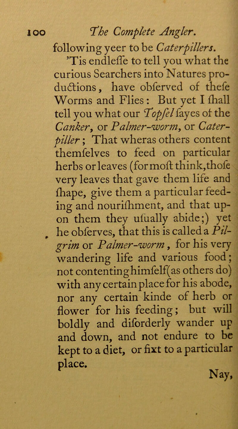 following yeer to be Caterpillers. ’Tis endlefle to tell you what the curious Searchers into Natures pro- dudtions, have obferved of thefe Worms and Flies: But yet I (hall tell you what our Topfel fayes of the Canker, or Faimer-worm, or Cater- piller; That wheras others content themfelves to feed on particular herbs or leaves (formofh think,thofe very leaves that gave them life and fhape, give them a particular feed- ing and nourifhment, and that up- on them they ufually abide;) yet he obferves, that this is called a Pil- grim or Faimer-worm, for his very wandering life and various food; not contentinghimfelf(as others do) with any certain place for his abode, nor any certain kinde of herb or flower for his feeding; but will boldly and diforderly wander up and down, and not endure to be kept to a diet, or fixt to a particular place.