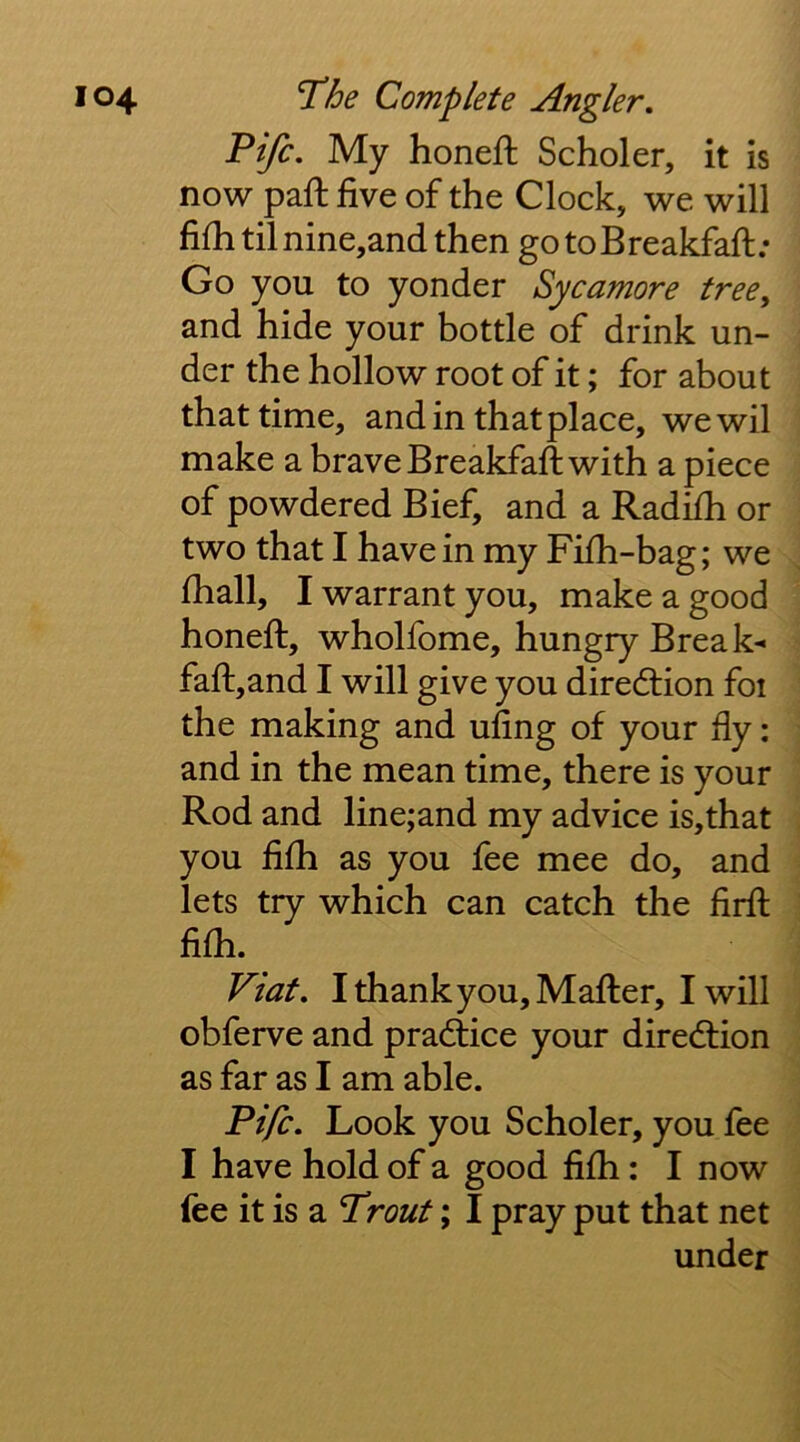 Fife, My honefi: Scholer, it is now paft five of the Clock, we will fifh til nine,and then gotoBreakfafh; Go you to yonder Sycamore tree^ and hide your bottle of drink un- der the hollow root of it; for about that time, and in that place, wewil make a brave Breakfaft with a piece of powdered Bief, and a Radifh or two that I have in my Fifh-bag; we lhall, I warrant you, make a good honefi:, wholfome, hungry Break- faft,and I will give you direction foi the making and ufing of your fly: and in the mean time, there is your Rod and line;and my advice is,that you fifh as you fee mee do, and lets try which can catch the firfi; fifii. Viat, IthankyoUjMafter, I will obferve and practice your diredlion as far as I am able. Fife, Look you Scholer, you fee I have hold of a good fifh: I now fee it is a Front; I pray put that net under