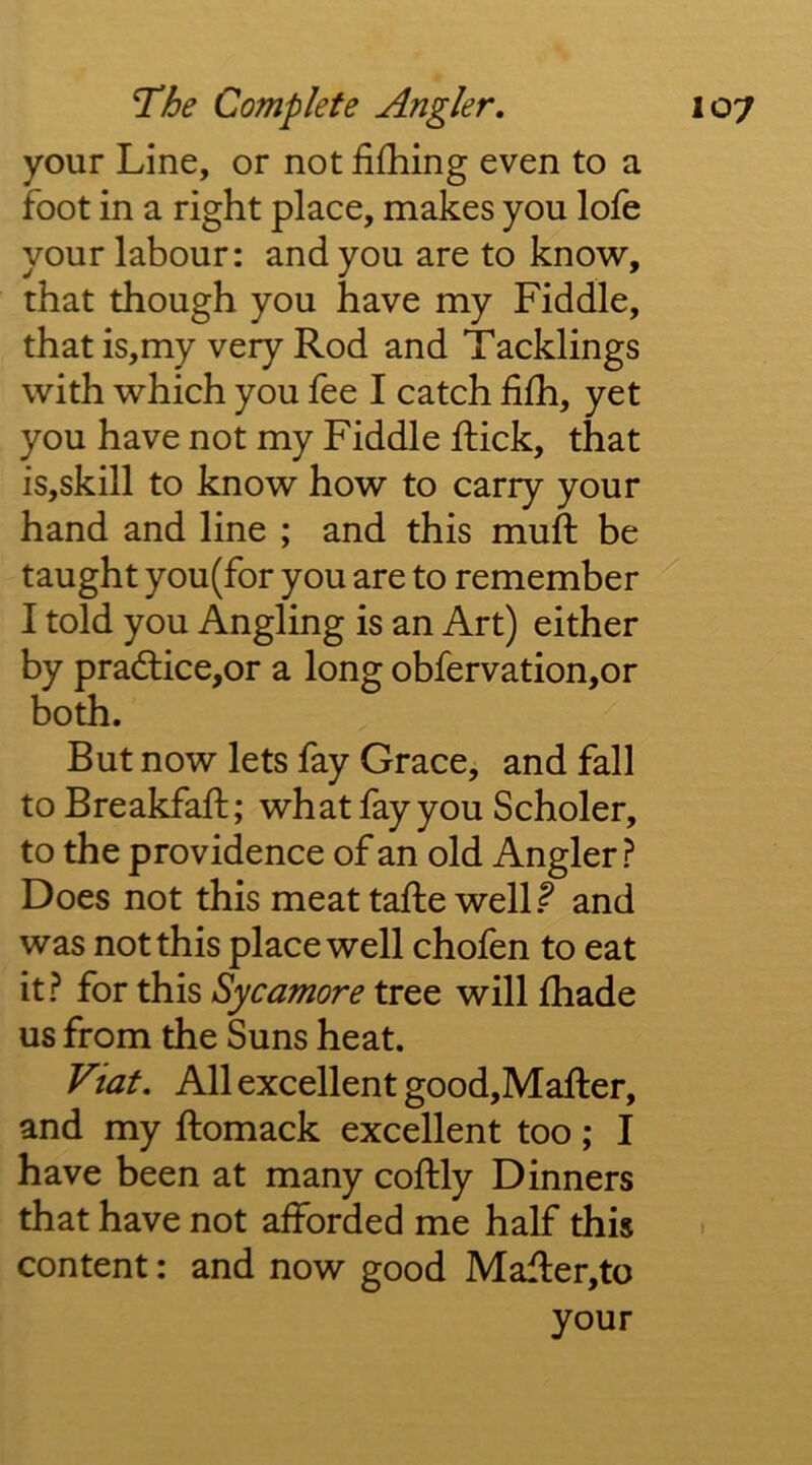 your Line, or not fifhing even to a foot in a right place, makes you lofe your labour: and you are to know, that though you have my Fiddle, that is,my very Rod and Tacklings with which you fee I catch hfh, yet you have not my Fiddle Rick, that is,skill to know how to carry your hand and line ; and this muft be taught you(for you are to remember I told you Angling is an Art) either by practice,or a long obfervation,or both. But now lets fay Grace, and fall to Breakfaft; what fay you Scholer, to the providence of an old Angler ? Does not this meat tafte well.^ and was not this place well chofen to eat it? for this Sycamore tree will fhade us from the Suns heat. Viat, All excellent good,Mafter, and my ftomack excellent too; I have been at many coftly Dinners that have not afforded me half this content: and now good Mafl:er,to