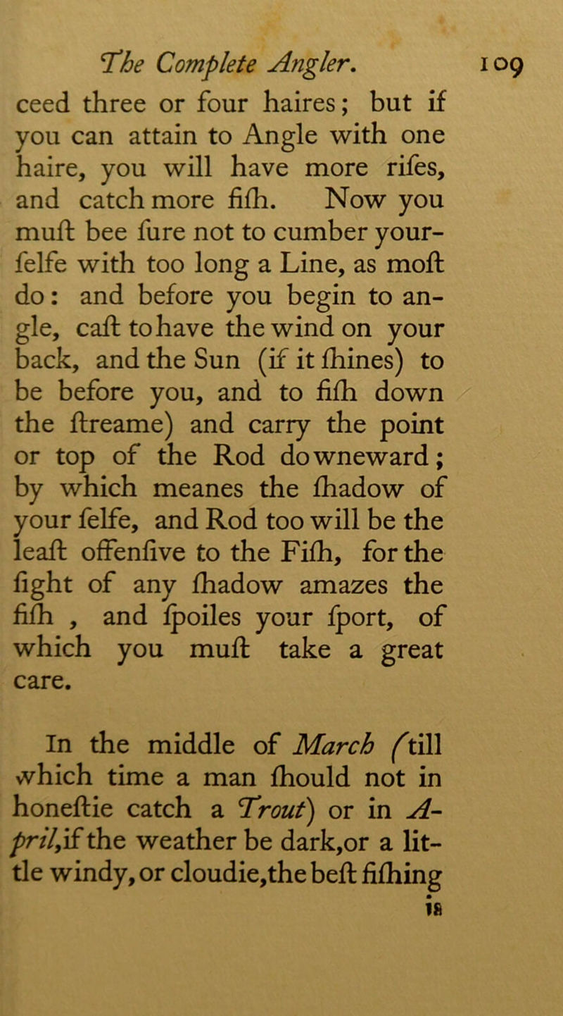 ceed three or four haires; but if you can attain to Angle with one haire, you will have more rifes, and catch more fifh. Now you muff bee fure not to cumber your- felfe with too long a Line, as moft do: and before you begin to an- gle, call to have the wind on your back, and the Sun (if it fhines) to be before you, and to fifh down the ftreame) and carry the point or top of the Rod downeward; by which meanes the fhadow of your felfe, and Rod too will be the leafi: offenlive to the Fifh, for the fight of any fiiadow amazes the fifh , and fpoiles your Iport, of which you muff take a great care. In the middle of March ft{[\ which time a man fhould not in honeftie catch a Trout) or in A- pril^yS. the weather be dark,or a lit- tle windy, or cloudie,the befi: fifhing is