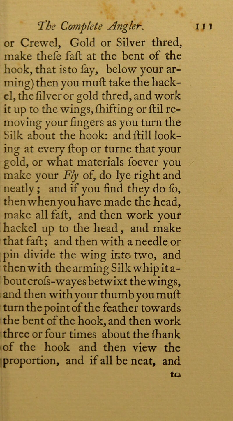 or Crewel, Gold or Silver thred, make thefe faft at the bent of the hook, that is to fay, below your ar- ming) then you mull take the hack- el, the lilver or gold thred, and work it up to the wings, Ihifting orftil re- moving your fingers as you turn the Silk about the hook: and flill look- ing at every flop or turne that your gold, or what materials foever you make your Fly of, do lye right and neatly; and if you find they do fo, then when you have made the head, make all fafl, and then work your hackel up to the head, and make that fall; and then with a needle or pin divide the wing intc two, and then with thearmingSilkwhipita- boutcrofs-wayes betwixt the wings, : and then with your thumb you mufl 1 turn the point of the feather towards the bent of the hook, and then work three or four times about the fhank (of the hook and then view the {proportion, and if all be neat, and to