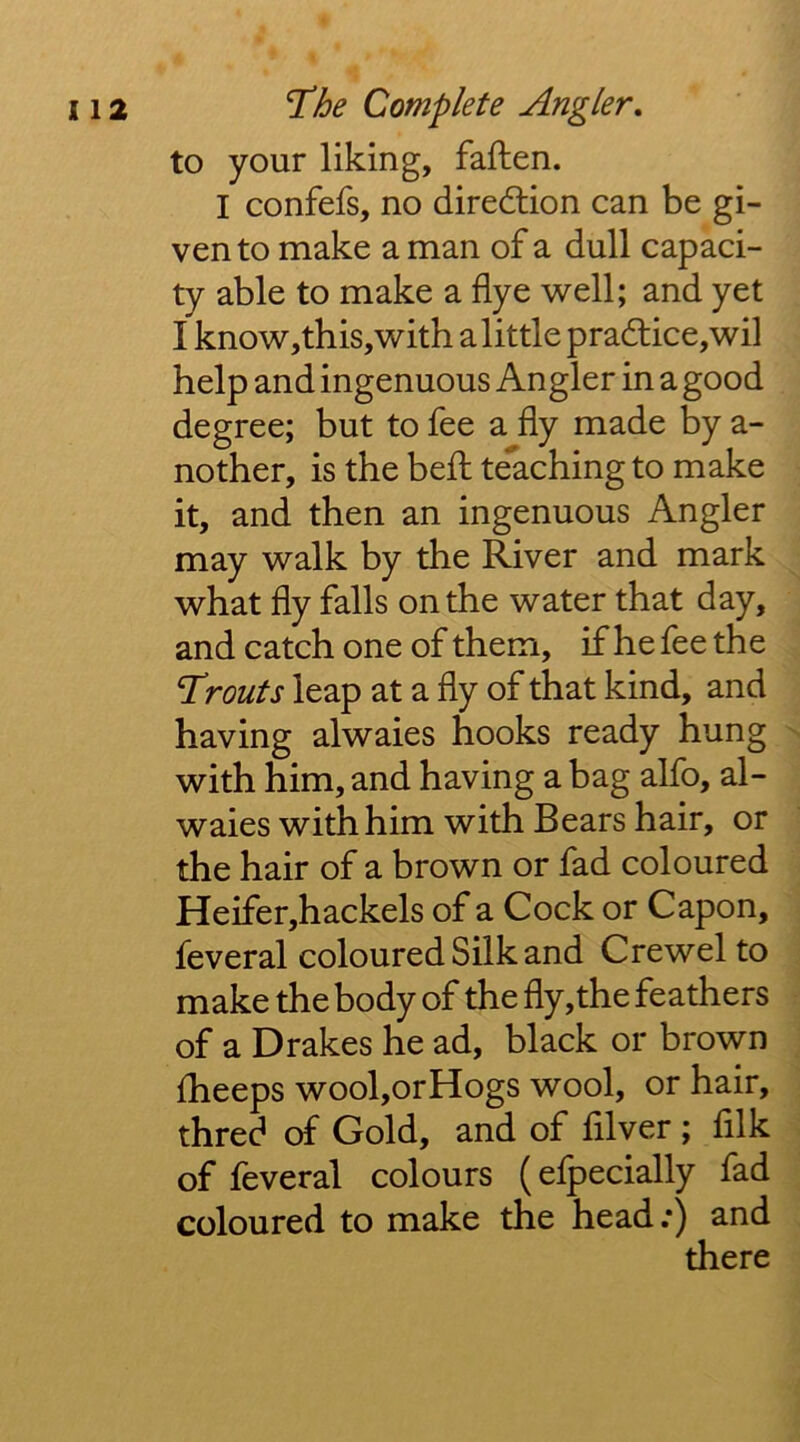 to your liking, faften. I confefs, no direction can be gi- ven to make a man of a dull capaci- ty able to make a flye well; and yet I know,this,with a little pra6tice,wil help and ingenuous Angler in a good degree; but to fee a fly made by a- nother, is the befl: t^ching to make it, and then an ingenuous Angler may walk by the River and mark what fly falls on the water that day, and catch one of them, if he fee the T*routs leap at a fly of that kind, and having alwaies hooks ready hung ^ with him, and having a bag alfo, al- waies with him with Bears hair, or the hair of a brown or fad coloured Heifer,hackels of a Cock or Capon, feveral coloured Silk and Crewel to make the body of the fly,the feathers of a Drakes he ad, black or brown fheeps wool,orHogs wool, or hair, three? of Gold, and of fllver ; fllk of feveral colours (efpecially fad coloured to make the head;) and there