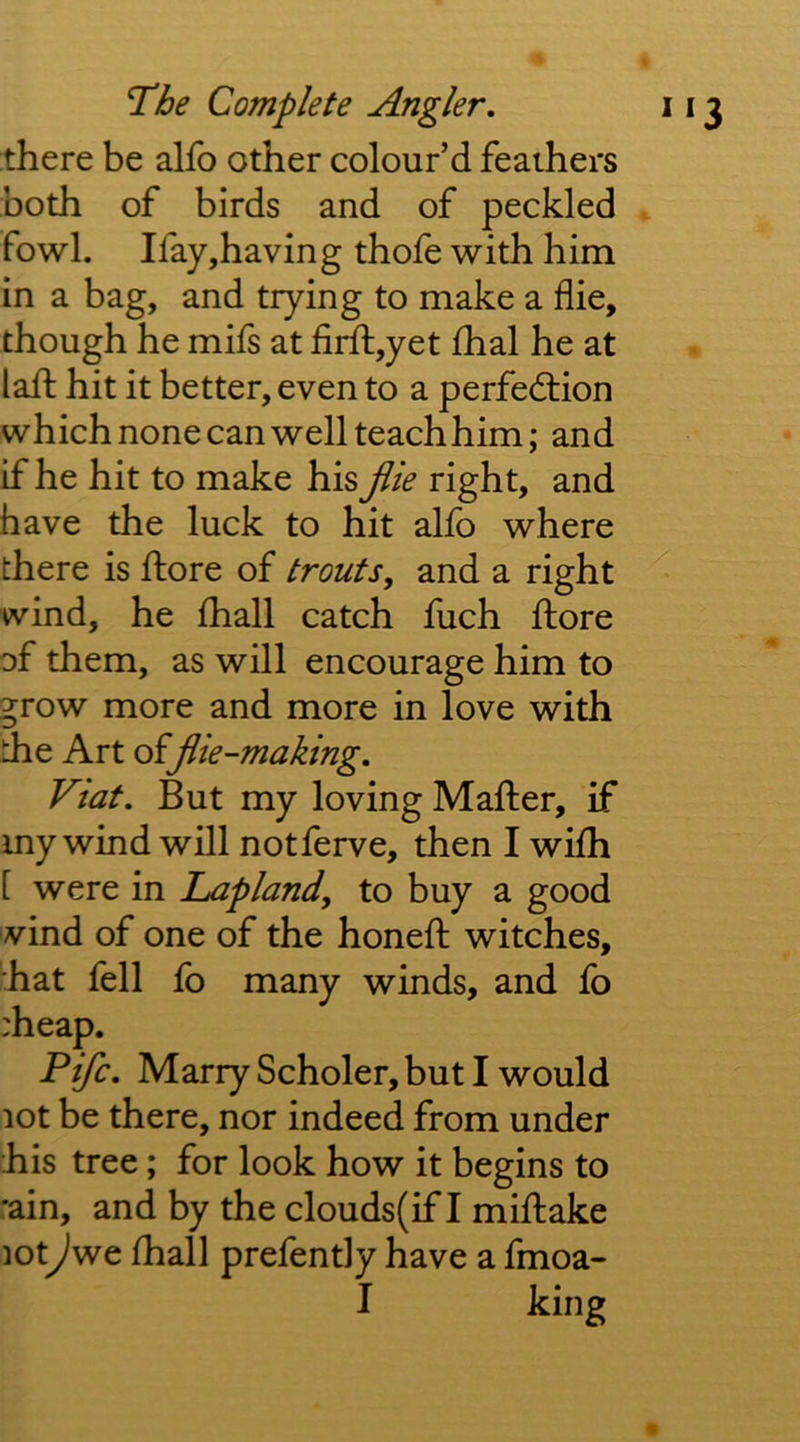 there be alfo other colour’d feathers both of birds and of peckled ^ fowl. Ifay,having thofe with him in a bag, and trying to make a die, though he mifs at firfl:,yet fhal he at laft hit it better, even to a perfection which none can well teach him; and if he hit to make his file right, and have the luck to hit alfo where there is ftore of trouts, and a right wind, he fhall catch fuch ftore of them, as will encourage him to grow more and more in love with the Art o^Jlie-making. Viat. But my loving Mafter, if my wind will notferve, then I wifti [ were in Lapland, to buy a good wind of one of the honeft witches, 'hat fell fb many winds, and fo :heap. Fife. Marry Scholer, but I would lot be there, nor indeed from under his tree; for look how it begins to rain, and by the clouds(if I miftake loty^we fhall prefently have a fmoa- I king