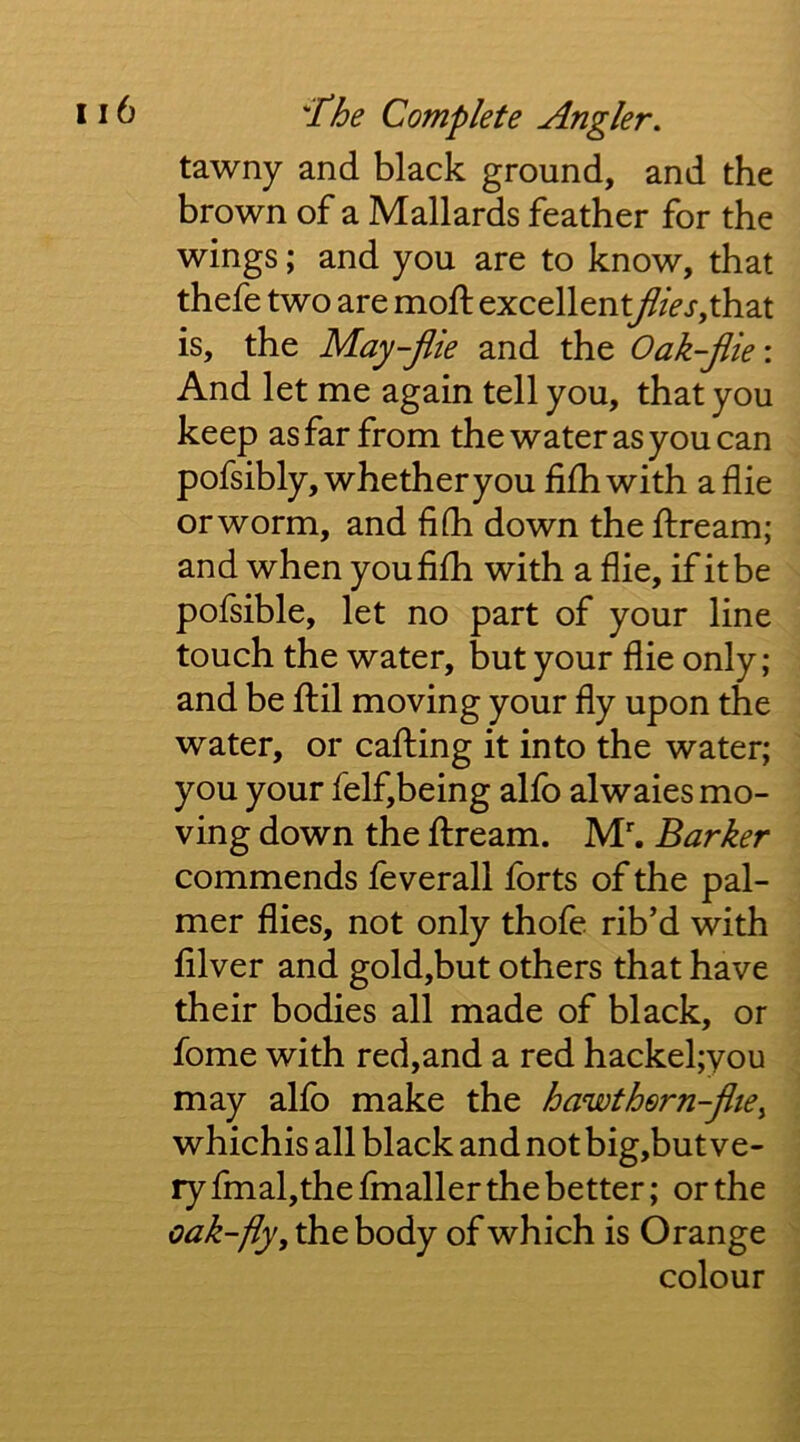 tawny and black ground, and the brown of a Mallards feather for the wings; and you are to know, that thefe two are moft excellent//>r,that is, the May-jiie and the Oak-jiie\ And let me again tell you, that you keep as far from the water as you can pofsibly, whether you fifhwith a die or worm, and fiOi down the ftream; and when youfilh with a die, if it be polsible, let no part of your line touch the water, but your die only; and be ftil moving your dy upon the water, or calling it into the water; you your felf,being allb alwaies mo- ving down the ftream. M*. Barker commends feverall forts of the pal- mer dies, not only thofe rib’d with diver and gold,but others that have their bodies all made of black, or fome with red,and a red hackel;you may alfo make the hawthern-jhe^ whichis all black and not big,but ve- ry fmal,thednaller the better; or the oak-fly, the body of which is Orange colour