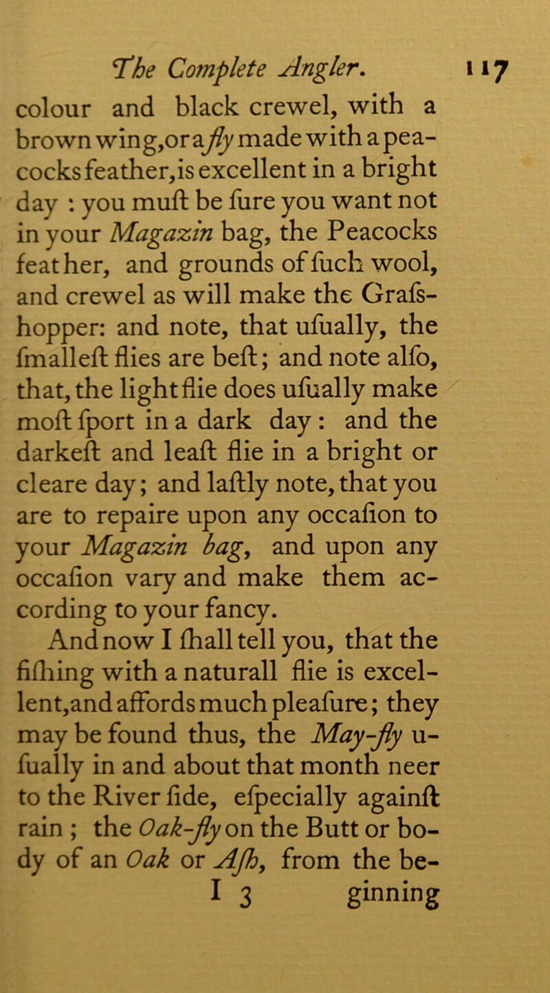 colour and black crewel, with a brown wing,or afly made with a pea- cocks feather,is excellent in a bright day : you muft be lure you want not in your Magazin bag, the Peacocks feather, and grounds offuch wool, and crewel as will make the Grafs- hopper: and note, that ufually, the fmalleft flies are beft; and note alfo, that, the light die does ufually make mofl fport in a dark day: and the darkeft and leafl die in a bright or cleare day; and laftly note, that you are to repaire upon any occadon to your Magazin bag, and upon any occadon vary and make them ac- cording to your fancy. And now I fhall tell you, that the dfhing with a naturall die is excel- lent,and affords much pleafure; they may be found thus, the May-Jly u- fually in and about that month neer to the River dde, efpecially againft rain ; the Oak-Jlyon the Butt or bo- dy of an Oak or AJh, from the be-