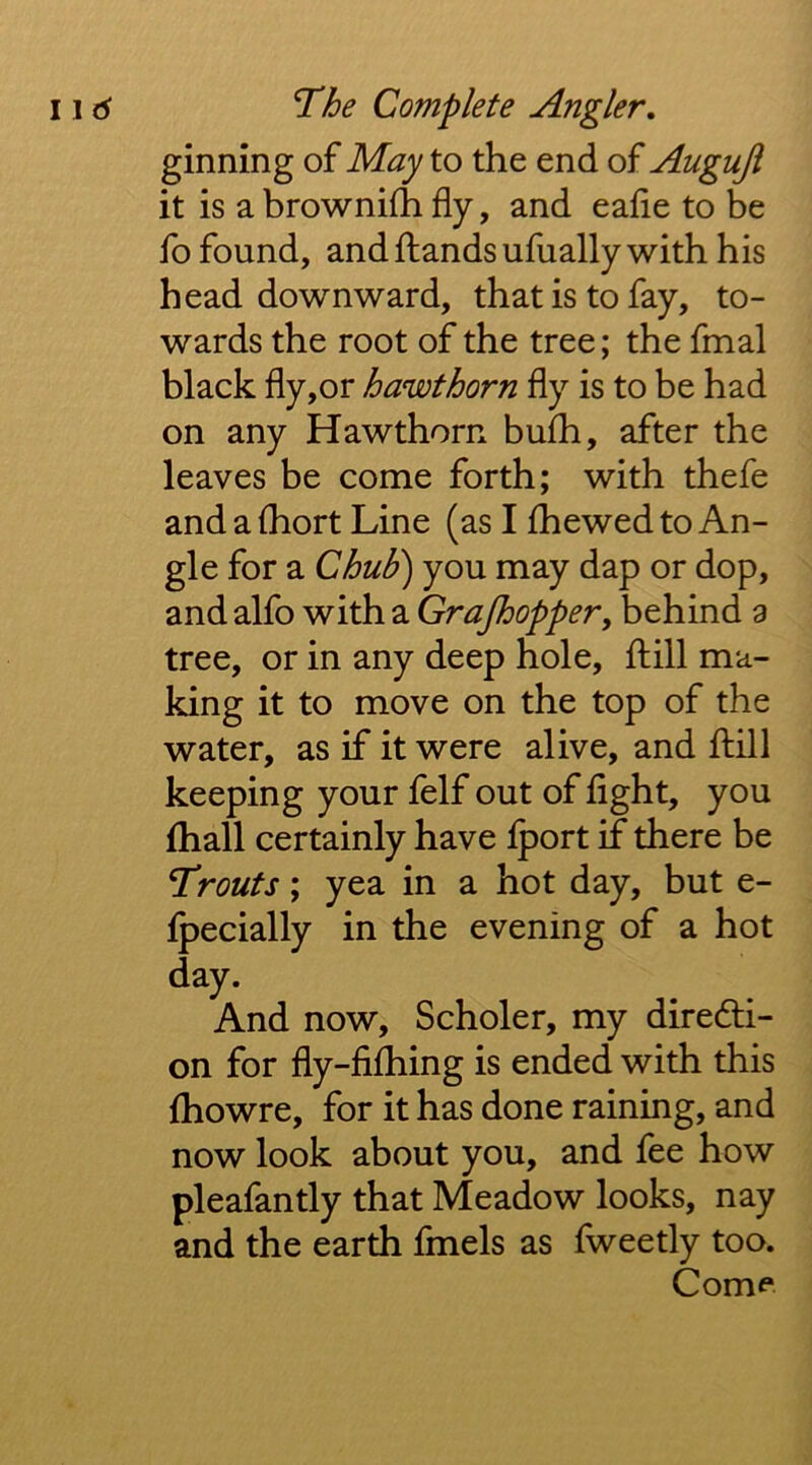 ginning of May to the end of Auguji it is a brownifh fly, and eafle to be fo found, and {lands ufually with his head downward, that is to fay, to- wards the root of the tree; the fmal black fly,or hawthorn fly is to be had on any Hawthorn bulb, after the leaves be come forth; with thefe and a (hort Line (as I {hewed to An- gle for a ChuE) you may dap or dop, and alfo with a Grajhopper^ behind a tree, or in any deep hole, {lill ma- king it to move on the top of the water, as if it were alive, and {lill keeping your felf out of light, you fhall certainly have {port if there be Trouts; yea in a hot day, but e- {pecially in the evening of a hot day. And now, Scholer, my dire6li- on for fly-fi{hing is ended with this {howre, for it has done raining, and now look about you, and fee how pleafantly that Meadow looks, nay and the earth fmels as fweetly too. Com<*