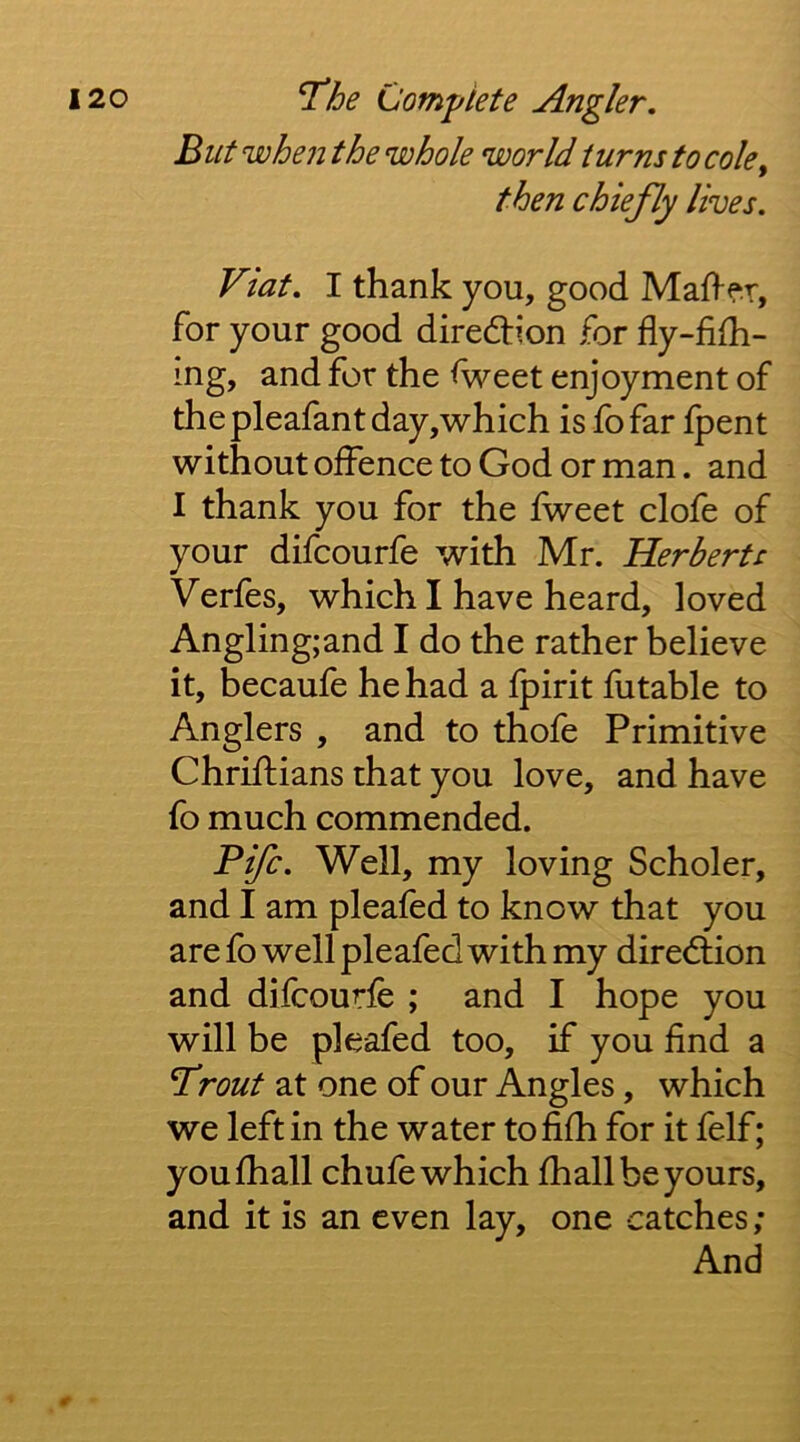 Blit when the whole world turns to cole^ then chiefly lives. Viat. I thank you, good MaO-f.r, for your good diredtion for fly-fifh- ing, and for the <weet enjoyment of thepleafantday,which is fofar Ipent without offence to God or man. and I thank you for the fweet clofe of your difcourfe with Mr. Herberts Verfes, which I have heard, loved Angling;and I do the rather believe it, becaufe he had a fpirit futable to Anglers , and to thofe Primitive Chriflians that you love, and have fo much commended. Fife. Well, my loving Scholer, and I am pleafed to know that you are fo well pleafed with my direction and difcourfe ; and I hope you will be pleafed too, if you find a Trout at one of our Angles, which we left in the water tofifh for it felf; youfhall chufe which fhall be yours, and it is an even lay, one catches ; And r