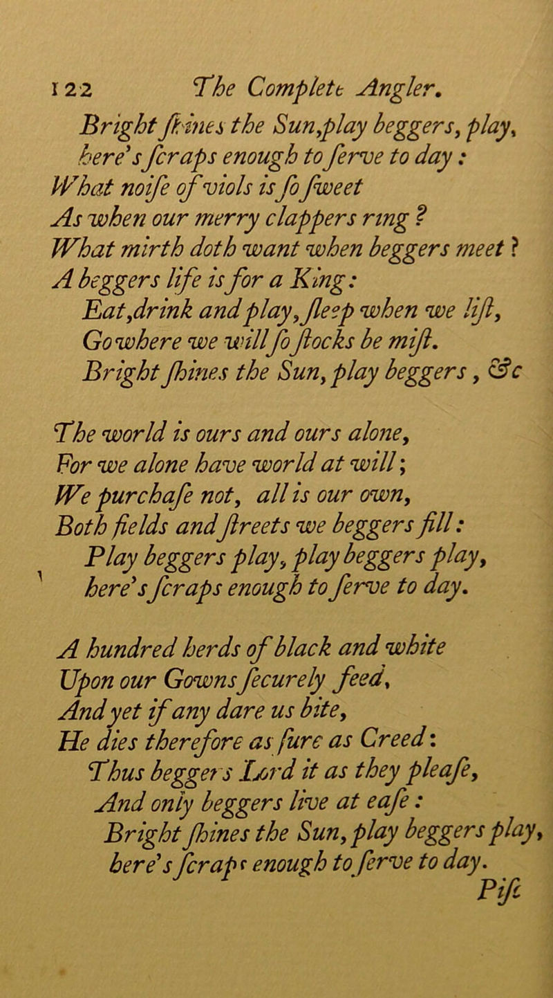 Bright fhinei the Sunplay beggersy play^ here's fcraps enough to ferve to day : Pl^hat noife of viols isfofweet As when our merry clappers ring ? What mirth doth want when beggers meet ? A beggers life is for a King: Bat,dr ink and play ,Jleep when we lift. Go where we will fo flocks be mift. Bright fhines the Sun, play beggers, The world is ours and ours alone. For we alone have world at will; We purchafe not, all is our own. Both fields andflreets we beggers fill: Flay beggers play, play beggers play, here'sfcraps enough to ferve to day. A hundred herds of black and white Upon our Gowns fecurely feed. And yet ifany dare us bite. He dies therefore as fure as Creed: Thus beggers Ijord it as they pleafe. And only beggers live at eafe: Bright fhines the Sun, play beggers play, here's fcrap f enough to ferve to day. Fife