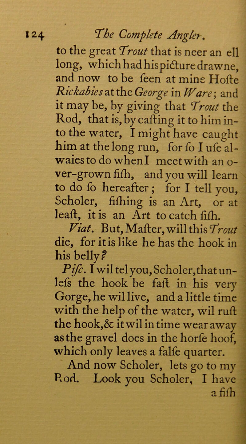 to the great Trout that is neer an ell long, which had hispidluredrawne, and now to be feen at mine Hofte Rickabies at the George in Ware; and it may be, by giving that Trout the Rod, that is, by calling it to him in- to the water, I might have caught him at the long run, for fo I ufe al- waiesto do when I meet with an o- ver-grown filh, and you will learn to do fo hereafter; for I tell you, Scholer, fifhing is an Art, or at leaft, it is an Art to catch lilh. Viat. But, Mailer, will this Trout die, for it is like he has the hook in his belly? Fife. I wil tel you, Scholer,that un- lels the hook be fall in his very Gorge, he wil live, and a little time with the help of the water, wil mil the hook,& it wil in time wear away as the gravel does in the horfe hoof, which only leaves a falfe quarter. And now Scholer, lets go to my Rod. Look you Scholer, I have a lilh