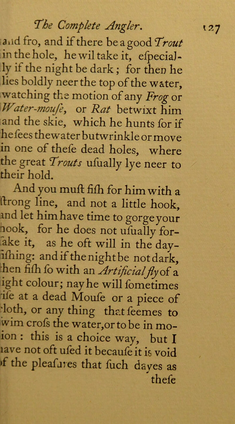 a lid fro, and if there be a good Trout in the hole, hewiltakeit, elpeciaJ- ly if the night be dark; for then he lies boldly neer the top of the water, watching the motion of any Frog or Water-moufe, or Rat betwixt him and the skie, which he hunts ibr if he fees thewater butwrinkle or move in one of thefe dead holes, where the great Trouts ufually lye neer to their hold. And you muft fifh for him with a tfrong line, and not a little hook, ind let him have time to gorgeyour hook, for he does not ufually for- -ake it, as he oft will in the day- ifhing: and if the night be not dark, :hen fifh fb with an Artificialjiy(A^ a ight colour; nay he will fbmetimes ife at a dead Moufe or a piece of 'loth, or any thing that feemes to wim crofs the water,ortobe in mo- ion : this is a choice way, but I lave not oft ufed it becaufe it is void »f the pleafares that fuch dayes as thefe