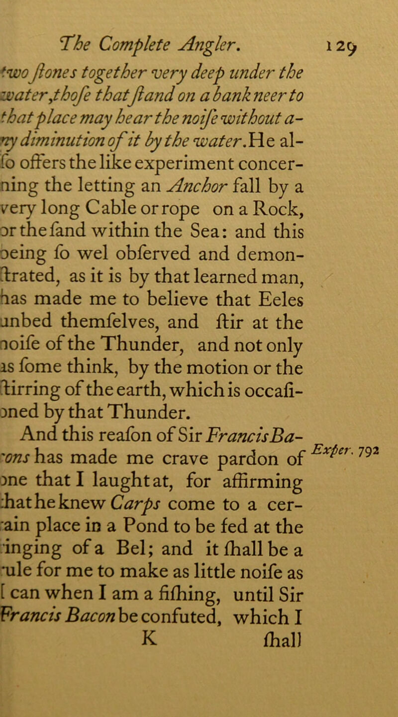 two Jiones together very deep under the water,thofe thatjiandon abankneerto that place may hear the noife without a- vy diminution of it by the water.We, al- fo offers the like experiment concer- ning the letting an Anchor fall by a very long C able or rope on a Rock, or thefand within the Sea: and this oeing lb wel oblerved and demon- drated, as it is by that learned man, has made me to believe that Eeles anbed themfelves, and ffir at the noife of the Thunder, and not only as fome think, by the motion or the dirring of the earth, which is occali- oned by that Thunder. And this reafon of Sir FrancisBa- 'ons has made me crave pardon of one that I laughtat, for affirming :hat he knew come to a cer- :ain place in a Pond to be fed at the inging of a Bel; and itffiallbea *ule for me to make as little noife as [ can when I am a fiffiing, until Sir Francis Bacon be confuted, which I K ffial)