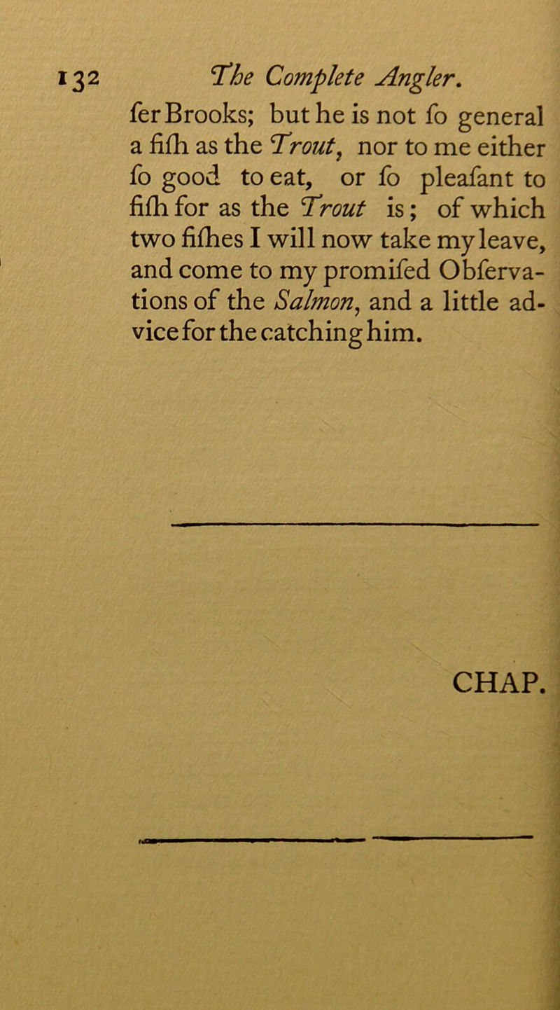 fer Brooks; but he is not fo general a fifh as the Trout^ nor to me either fo good to eat, or fo pleafant to fifhi for as the Trout is; of which two fifhes I will now take my leave, and come to my promifed Obferva- tions of the Salmon, and a little ad- vice for the catching him. CHAP.